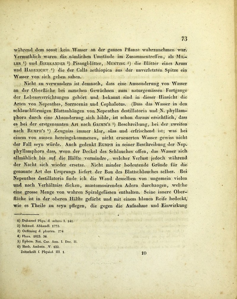 ■während dem sonst. ,keiu Wasser an der ganzen Pflanze wahrzunehmen war. Vermuthlich waren die nämlichen Umstände im ZusammentrefFen, als Mil- ler *) und Bierkajstder Pisanghlätter, Munting die Blätter eines Arum und Habenicht '*) die der Calla aethiopica aus der unverletzten Spitze ein Wasser von sich gehen sahen. Nicht zu verwundern ist demnach, dass eine Aussonderung von Wasser an der Oherfläche hei manchen Gewächsen , zum naturgemässen Fortgange der Lehensverri^htungen gehört und bekannt sind in dieser Hinsicht die Arten von Nepenthes, Sarracenia und Cephalotus. (Dass das Wasser in den schlauchförmigen Blattanhängen von Nepenthes destillatoria und ^N. phyllam- phora durch eine Absonderung sich bilde, ist schon daraus ersichtlich, dass es bei der erstgenannten Art nach Grimm’s Beschreibung, hei der zweiten nach Rumph’s Zeuguiss immer klar, süss und erfrischend ist; was hei einem von aussen hereingekommenen, nicht erneuerten Wasser geAviss nicht der Fall seyn würde. Auch gedenkt Rümph in seiner Beschreibung der Nep. phyllamphora dass, wenn der Deckel des Schlauches offen, das Wasser sich allmählich bis auf die Hälfte vermindre, welcher Verlust jedoch Avährend der Nacht sich wieder ersetze. Nicht minder bedeutende Gründe für die genannte Art des Ursprungs liefert der Bau des Blattschlauches selber. Bei Nepenthes destillatoria finde ich die Wand desselben von ungemein vielen und nach Verhältniss dicken, anastomosirenden Adern durchzogen, welche eine grosse Menge von wahren Spiralgefässen enthalten. Seine innere Ober- fläche ist in der oberen Hälfte gefärbt und mit einem blauen Reife bedeckt, wie es Theile zu seyn pflegen, die gegen die Aufnahme und Eimvirkung 1) Duhamel Phys. d. arbres I. l4l. 2) Schwed. Abhandl. 1773- 3) Oeffening d. planten. 274. 4) Flora. 1823. 34. 5) Ephem. Nat. Cur. Ann. I. Dec. II 6) Herb. Amboin. V. 122. Zeitachrift f. Physiol. III. 1.