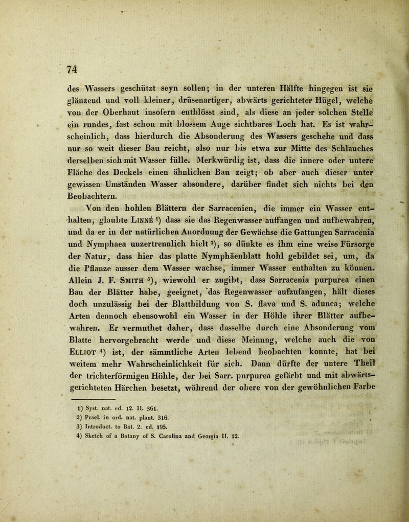 des Wassers geschützt seyn sollen; in der unteren Hälfte hingegen ist sie glänzend und voll kleiner, drüsenartiger, abwärts gerichteter Hügel, welche von der Oberhaut insofern entblösst sind, als diese an jeder solchen Stelle ein rundes, fast schon mit blossem Auge sichtbares Loch hat. Es ist wahr- scheinlich, dass hierdurch die Absonderung des Wassers geschehe und dass nur so weit dieser Bau reicht, also nur bis etwa zur Mitte des Schlauches derselben sich mit Wasser fülle. Merkwürdig ist, dass die innere oder untere Fläche des Deckels einen ähnlichen Bau zeigt; ob aber auch dieser unter gewissen Umständen Wasser absondere, darüber findet sich nichts bei dßu Beobachtern. Von den hohlen Blättern der Sarracenien, die immer ein Wasser ent— •halten, glaubte Linne dass sie das Regenwasser auffangen und aufbeAvahren, und da er in der natürlichen Anordnung der Gewächse die Gattungen Sarracenia und Nymphaea unzertrennlich hielt ^), so dünkte es ihm eine weise Fürsorge der Natur, dass hier das platte Nymphäenblatt hohl gebildet sei, um, da die Pflanze ausser dem Wasser wachse, immer Wasser enthalten zu können. Allein J. F. Smith ^), wiewohl er zugibt, dass Sarracenia purpurea einen Bau der Blätter habe, geeignet, das Regenwasser aufzufangen, hält dieses doch unzulässig bei der Blattbildung von S. flava und .S. adunca; welche Arten dennoch ebensowohl ein Wasser in der Hohle ihrer Blätter aufbe- wahren. Er vermuthet daher, dass dasselbe durch eine Absonderung vom Blatte hervorgebracht werde und diese Meinung, aveiche auch die von Elliot '*) ist, der sämmtliche Arten lebend beobachten konnte, hat bei weitem mehr Wahrscheinlichkeit für sich. Dann dürfte der untere Theil der trichterförmigen Höhle, der bei Sarr. purpurea gefärbt und mit abAvärts- gerichteten Härchen besetzt, während der obere von der gewöhnlichen Farbe 1) Syst. nat. cd. 12. II. 361. 2) Prael. in ord. nat. plant. 316. , 3) Introduct. to Bot. 2. ed. I95. 4) Sketch of a Botany of S. Carolina and Geoi^ia II. 12.
