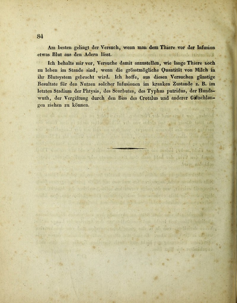 Am besten gelingt der Versuch, “wenn man dem Thiere vor der Infusion etwas Blut aus den Adern lässt. Ich behalte mir vor, Versuche damit anzustellen, wie lange Thiere noch zu leben im Stande sind, wenn die grösstmögliche Quantität von Milch in ihr Blutsystem gebracht wird. Ich hoffe, aus diesen Versuchen günstige Resultate für den Nutzen solcher Infusionen im kranken Zustande z. B. im letzten Stadium derPhtysis, des Scorbutes, des Typhus putridus, der Hunds- wuth, der Vergiftung durch den Biss des Crotalus und anderer Giftschlan- gen ziehen zu können.