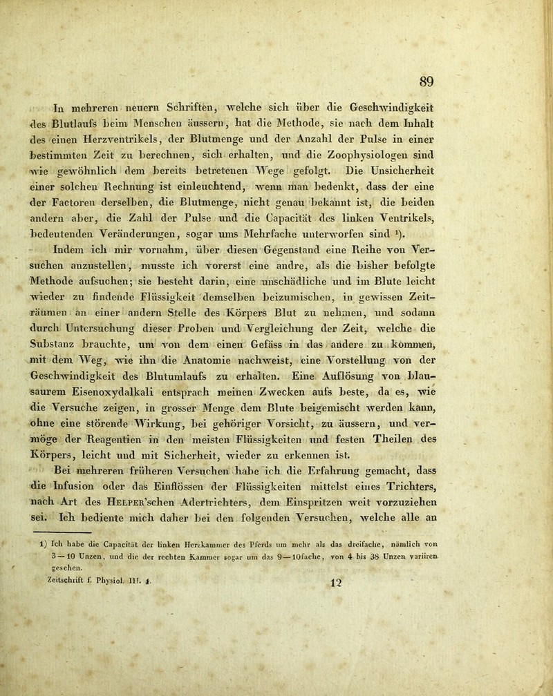 In mehreren neuern Schriften, welche sich über die GeschAvindigkeit des Blutlaufs beim Menschen äussern, hat die Methode, sie nach dem Inhalt des einen Herzventrikels, der Blutmenge und der Anzahl der Pulse in einer bestimmten Zeit zu berechnen, sich erhalten, und die Zoophysiologen sind wie geAvöhnlich dem bereits betretenen Wege gefolgt. Die Unsicherheit einer solchen Piechnung ist einleuchtend, Avenn man bedenkt, dass der eine der Factoren derselben, die Blutmenge, nicht genau bekannt ist, die beiden andern aber, die Zahl der Pulse und die Capacitat des linken Ventrikels, bedeutenden Veränderungen, sogar ums Mehrfache unterAvorfen sind ^). Indem ich mir vornahm, über diesen Gegenstand eine Reihe von Ver- suchen anzustellen, musste ich vorerst eine andre, als die bisher befolgte Methode aufsuchen; sie besteht darin, eine unschädliche und im Blute leicht wieder zu findende Flüssigkeit demselben beizumischen, in gewissen Zeit- räumen an einer andern Stelle des Körpers Blut zu nehmen, und sodann durch Untersuchung dieser Proben und Vergleichung der Zeit, welche die Substanz brauchte, um von dem einen Gefäss in das andere zu kommen, mit dem Weg, wie ihn die Anatomie nachweist, eine Vorstellung von der GeschAvindigkeit des Blutumlaufs zu erhalten. Eine Auflösung A^on blau- saurem Eisenoxydalkali entsprach meinen Zwecken aufs beste, da es, wie die Versuche zeigen, in grosser Menge dem Blute beigemischt werden kann, ohne eine störende Wirkung, bei gehöriger Vorsicht, zu äussern, und ver- möge der Reagentien in den meisten Flüssigkeiten und festen Theilen des Körpers, leicht und mit Sicherheit, Avieder zu erkennen ist. Bei mehreren früheren Versuchen habe ich die Erfahrung gemacht, dass die Infusion oder das Einflössen der Flüssigkeiten mittelst eines Trichters, nach Art des HELPER’schen Adertrichters, dem Einspritzen weit vorzuziehen sei. Ich bediente mich daher bei den folgenden Versuchen, welche alle an 1} Ich habe die Capacitat der linken Herzkammer des Pferds um mehr als das dreifache, nämlich Ton 3—10 Unzen, und die der rechten Kammer sogar um das 9—lOfache, von 4 bis 38 Unzen variiren. gesehen. Zeitschrift f. Physiol, llf. 1.