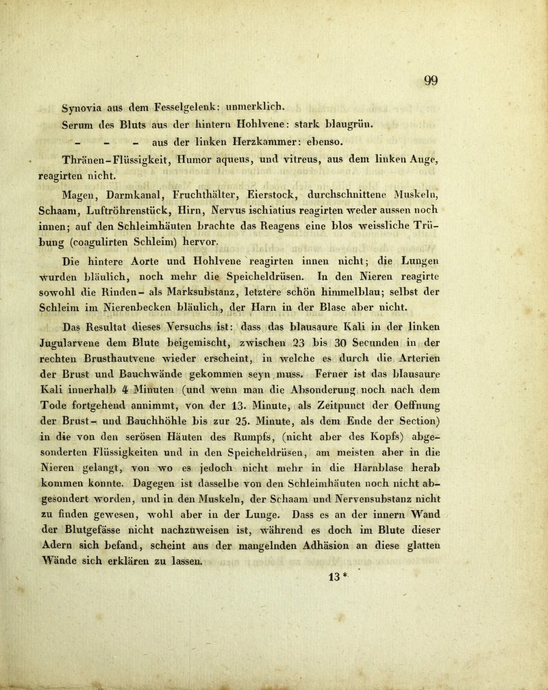 I 99 Synovia aus dem Fesselgelenk: iinmerklicli. Serum des Bluts aus der hintern Hohlvene: stark blaugrün. _ _ _ aus der linken Herzkammer: ebenso. Thränen-Flüssigkeit, Humor aqueus, und vitreus, aus dem linken Auge, reagirten nicht. Magen, Darmkanal, Fruchthälter, Eierstock, durchschnittene Muskeln, Schaani, Luftröhrenstück, Hirn, Nervus ischiatius reagirten weder aussen noch innen; auf den Schleimhäuten brachte das Reagens eine blos weissliche Trü- bung (coagulirten Schleim) hervor. Die hintere Aorte und Hohlvene reagirten innen nicht; die Lungen •ymrden bläulich, noch mehr die Speicheldrüsen, ln den Nieren reagirte sowohl die Rinden- als Marksubstanz, letztere schon hinunelblau; selbst der Schleim im Nierenbecken bläulich, der Harn in der Blase aber nicht. Das Resultat dieses Versuchs ist: dass das blausaure Kali in der linken Jugularvene dem Blute beigemischt, zwischen 23 bis 30 Secunden in der rechten Brusthautvene wieder erscheint, in welche es durch die Arterien der Brust und Bauchwände gekommen seyn muss. Ferner ist das blausaure Kali innerhalb 4 Minuten (und Avenn man die Absonderung noch nach dem Tode fortgehend annimmt, von der 13. Minute, als Zeitpunct der Oeffnung der Brust- und Bauchhöhle bis zur 25. Minute, als dem Ende der Section) in die von den serösen Häuten des Rumpfs, (nicht aber des Kopfs) abge- sonderten Flüssigkeiten und in den Speicheldrüsen, am meisten aber in die Nieren gelangt, von wo es jedoch nicht mehr in die Harnblase heral> kommen konnte. Dagegen ist dasselbe von den Schleimhäuten noch nicht ab- gesondert worden, und in den Muskeln, der Schaam und Nervensubstanz nicht zu finden gewesen, wohl aber in der Lunge. Dass es an der innern Wand der Blutgefässe nicht nachzuweisen ist, während es doch im Blute dieser Adern sich befand, scheint aus der mangelnden Adhäsion an diese glatten Wände sich erklären zu lassen. 13*