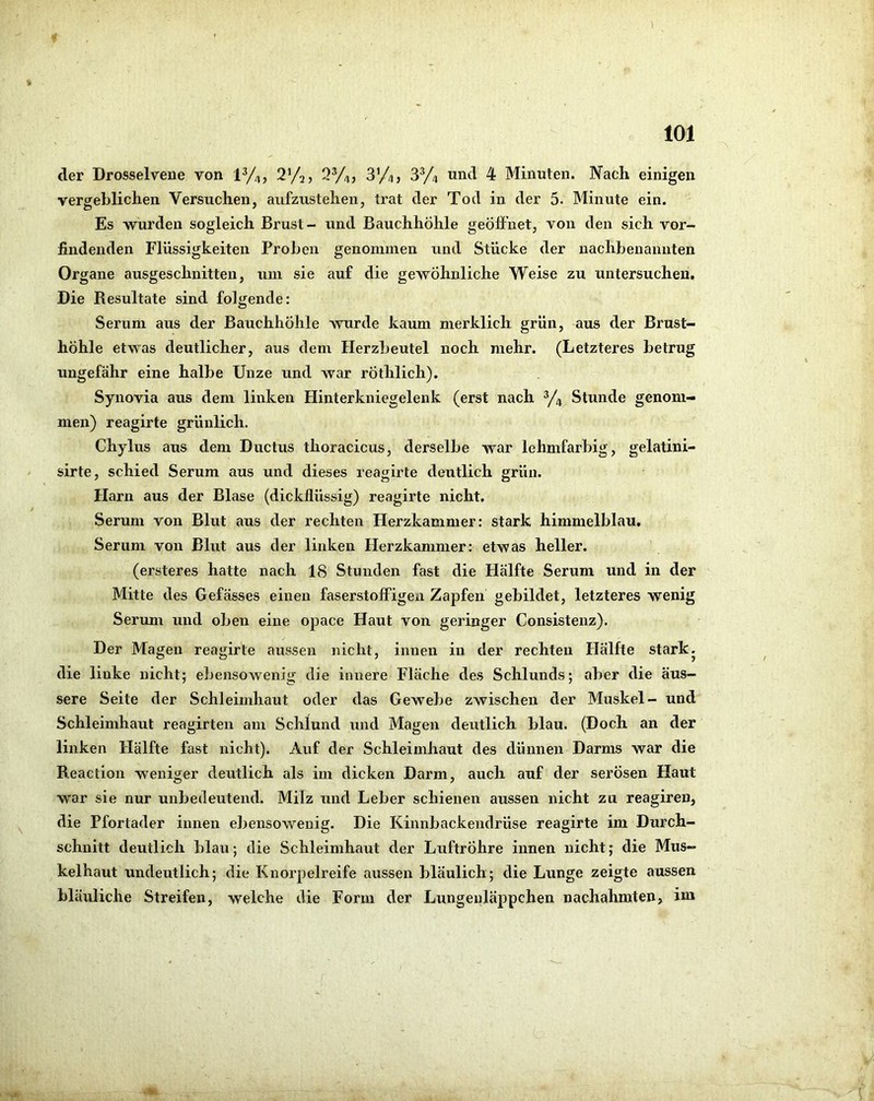 der Drosselvene von 1^/4, 2%) SV/,, 3’/4, SV^ und 4 Minuten. Nach einigen vergeblichen Versuchen, aufzustehen, trat der Tod in der 5- Minute ein. Es -wurden sogleich Brust- und Bauchhöhle geöffnet, von den sich vor- findenden Flüssigkeiten Proben genommen und Stücke der nachbenannten Organe ausgeschnitten, um sie auf die gewöhnliche Weise zu untersuchen. Die Resultate sind folgende: Serum aus der Bauchhöhle wurde kaum merklich grün, aus der Brust- höhle etwas deutlicher, aus dem Herzbeutel noch mehr. (Letzteres betrug ungefähr eine halbe Unze und war rÖthlich). Synovia aus dem linken Hinterkniegelenk (erst nach y4 Stunde genom- men) reagirte grünlich. Chylus aus dem Ductus thoracicus, derselbe war lehmfarbig, gelatini- sirte, schied Serum aus und dieses reagirte deutlich grün. Harn aus der Blase (dickflüssig) reagirte nicht. Serum von Blut aus der rechten Herzkammer: stark himmelblau. Serum von Blut aus der linken Herzkammer: etwas heller. (ersteres hatte nach 18 Stunden fast die Hälfte Serum und in der Mitte des Gefässes einen faserstoffigen Zapfen gebildet, letzteres wenig Serum und oben eine opace Haut von geringer Consistenz). Der Magen reagirte aussen nicht, innen in der rechten Hälfte stark, die linke nicht; el)ensowenig die innere Fläche des Schlunds; aber die äus- sere Seite der Schleimhaut oder das Gewebe zwischen der Muskel- und Schleimhaut reagirten am Schlund und Magen deutlich blau. (Doch an der linken Hälfte fast nicht). Auf der Schleimhaut des dünnen Darms war die Reaction weniger deutlich als im dicken Darm, auch auf der serösen Haut war sie nur unbedeutend. Milz und Leber schienen aussen nicht zu reagiren, die Pfortader innen ebensowenig. Die Kinnbackendrüse reagirte im Durch- schnitt deutlich blau; die Schleimhaut der Luftröhre innen nicht; die Mus- kelhaut undeutlich; die Knorpelreife aussen bläulich; die Lunge zeigte aussen bläuliche Streifen, welche die Form der Lungenläppchen nachahraten, im