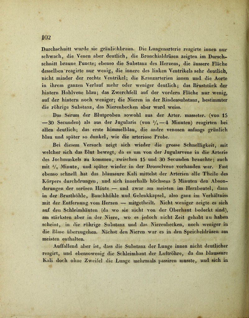 Durchschnitt 'svurde sie gräulichhrauii. Die Luiigenarterie reagirte innen nur schwach, die Venen alier deutlich, die Bronchiaklrüsen zeigten im Dursch- schnitt Lraune Puncte; ebenso die Substanz des Herzens, die äussere Fläche desselben reagirte nur wenig, die innere des linken Ventrikels sehr deutlich, nicht minder der rechte Ventrikel; die Kranzarterien innen und die Aorte in ihrem ganzen Verlauf mehr oder weniger deutlich; das Bruststück der hintern Hohlvene blau; das Zwerchfell auf der vordem Fläche nur wenig, auf der hintern noch weniger; die Nieren in der Rindensubstanz, bestimmter die rührige Substanz, das Nierenbecken aber ward weiss. Das Serum der Blutproben sowohl aus der Arter. masseter. (von 15 — 30 Secunden) als aus der Jugularis (von — 4 Minuten) reagirten bei allen deutlich; das erste himmelblau, die andre venösen anfangs grünlich blau und später so dunkel, wie die arteriöse Probe. Bei diesem Versuch zeigt sich wieder die grosse Schnelligkeit, mit welcher sich das Blut bewegt, da es rmi von der Jugularvene in die Arterie des Jochmuskels zu kommen, zwischen 15 und 30 Secunden brauchte; auch mit V4 Minute, und später wieder in der Drosselvene vorhanden war. Fast ebenso schnell hat das blausaure Kali mittelst der Arterien alle Theile des Körpers durchdrungen, und sich innerhalb hÖchsens 5 Minuten den Abson- derungen der serösen Häute — und zwar am meisten im Plerzbeutel, dann in der Brusthöhle, Bauchhöhle und Gelenkkapsel, also ganz im Verhältniss mit der Entfernung vom Herzen — mitgetheilt. Nicht weniger zeigte cs sich auf den Schleimhäuten (da wo sie nicht von der Oberhaut bedeckt sind), am stärksten aber in der Niere, wo es jedoch nicht Zeit gehabt zu haben scheint, in die rührige Substanz und das Nierenbecken, noch weniger in die Blase überzugelien. Nächst den Nieren war es in den Speicheldrüsen am meisten enthalten. Auffallend aber ist, dass die Substanz der Lunge innen nicht deutlicher reagirt, und ebensowenig die Schleimhaut der JjuftrÖhre, da das blausaure Kali doch ohne Zweifel die Lunge mehrmals passiren musste, und sich in