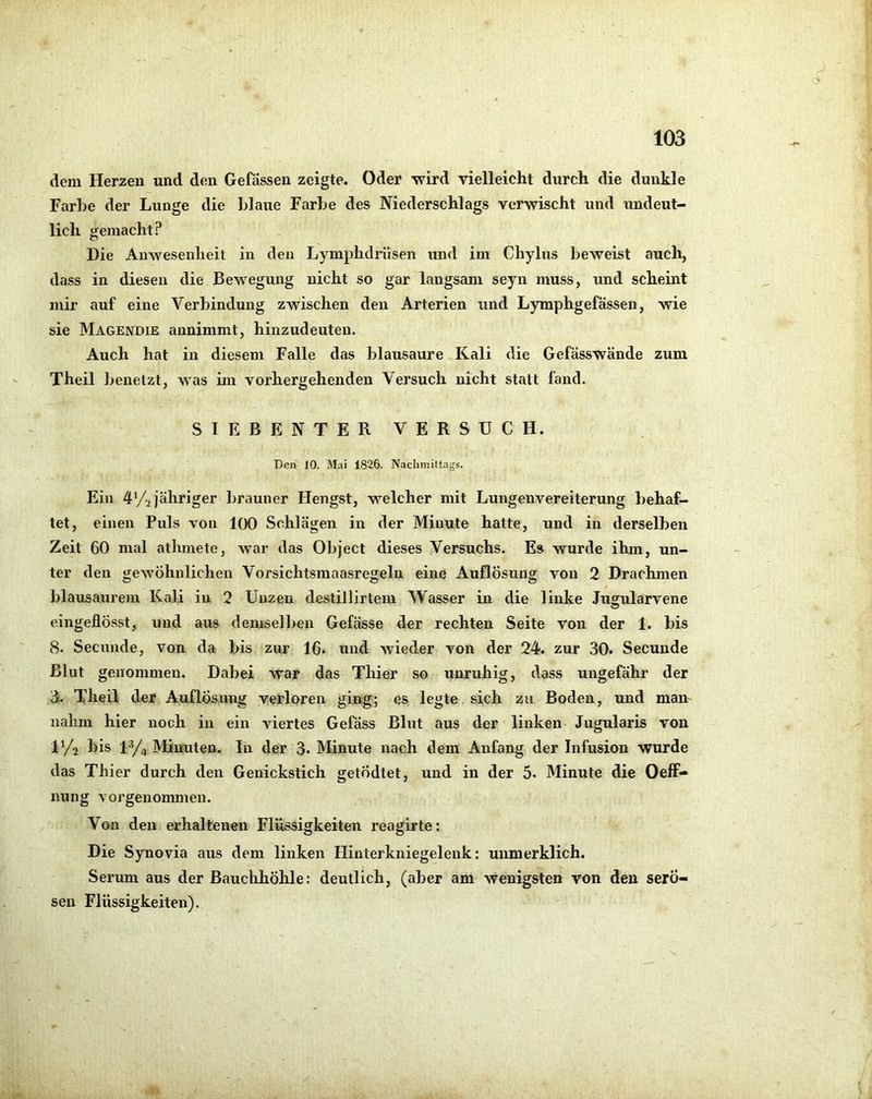 dem Herzen und den Gefassen zeigte. Oder wird yielleicht durch die dunkle Farbe der Lunge die Idaue Farbe des Niederschlags verwischt und undeut- lich tfemacht? O Die Anwesenheit in den Lymphdriisen und im Chylus beweist auch, dass in diesen die Bewegung nicht so gar langsam seyn muss, und scheint mir auf eine Verbindung zwischen den Arterien und Lymphgefässen, wie sie Mägendie annimmt, hinzudeuten. Auch hat in diesem Falle das blausaure Kali die Gefässwände zum Theil l^euetzt, was im vorhergehenden Versuch nicht statt fand. SIEBENTER VERSUCH. Den 10. M;ii 1826. Nachmittags. Ein 4%jähriger brauner Hengst, welcher mit Lungenvereiterung behaf- tet, einen Puls von 100 Schlägen in der Minute hatte, und in derselben Zeit 60 mal athmete, war das Object dieses Versuchs. Es wurde ihm, un- ter den gewöhnlichen Vorsichtsmaasregeln eine Auflösung von 2 Drachmen blausaurem Kali in 2 Unzen destillirtem Wasser in die linke Jugularvene eingeflÖsst, und aus demselben Gefässe der rechten Seite von der 1. bis 8. Secunde, von da bis zur 16. und wieder von der 24. zur 30. Secunde Blut genommen. Dabei war das Thier so unruhig, dass ungefähr der 3. Theil der Auflösung verloren ging; es legte sich zu Boden, und man nahm hier noch in ein viertes Gefäss Blut aus der linken Jugularis von ly^ bis iy4 Minuten. In der 3. Minute nach dem Anfang der Infusion wurde das Thier durch den Genickstich getÖdtet, und in der 5. Minute die Oeff- nung vorgenommen. Von den erhaltenen Flüssigkeiten reagirte: Die Synovia aus dem linken Hinterkniegelenk: unmerklich. Serum aus der Bauclihöhle: deutlich, (aber am wenigsten von den serö- sen Flüssigkeiten).