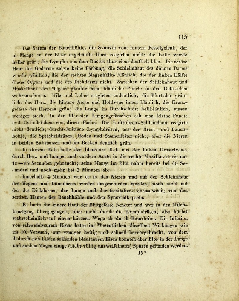 Das Serum der BaudihÖliIe, die Synovia vom hintern Fesselgelenk, der in Menge in der Blase angehäufte Harn reagirten nicht; die Galle wurde heller grün; die Lymphe aus dem Ductus thoracicus deutlich hlaii. Die seröse ^ Haut der Gedärme zeigte keine Färbung, die Schleimhaut des dünnen Darms wurde grünlich, die der rechten Magenhälfte bläulich, die der linken Hälfte dieses Organs und die des Dickdarms nicht. Zwischen der Schleimhaut und Muskelhaut des Magens glaubte man bläuliche Puncte in den Gefässchen wahrzunehmen. Milz und Leber reagirten undeutlich, die Pfortader grün- lich; das tierz, die hintere Aorte und Hohlvene innen bläulich, die Kranz- gefässe des Herzens grün; die Lunge im Durchschnitt hellbläulich, aussen weniger stark. In den kleinsten Lungengefässchen sah man kleine Puncte und Cylinderchen von. dieser Farbe. Die Luftröhren-Schleimhaut reagirte nicht deutlich, durchschnittene Lymphdrüsen, aus der Brust- und Bauch- höhle, die Speicheldrüsen, Hoden und Saamenleiter nicht, aber die Nieren in beiden Substanzen und im Becken deutlich grün. In diesem Fall hatte das blausaure Kali aus der linken Drosselvene, durch Herz und Lungen und vordere Aorte in die rechte Maxillararterie nur 10-^15 Secunden gebraucht; seine Menge im Blut nahm bereits bei 40 Se- cunden und noch mehr bei 3 Minuten ab. Innerhalb 4 Minuten war es’ in den Nieren und auf der Schleimhaut des Magens und Dünndarms wieder ausgeschieden worden, noch nicht auf der des Dickdarms, der Lunge und der Genitalien9t ebensowCnfg von den serösen Häuten der Bauchhöhle und den Syuövialkapseln. ' Es hatte die innere Haut der Blutgefässe benetzt und war in den Milch- brustgang übergegangen, aber nicht durch die Lymphdrüsen, also höchst wahrscheinlich' auf einem kürzern Wege als durch Resorbtion. Die Infusion von schwefeisatirem Bi^e'li hatte« int'WeSfentliehen dieselben Wirkungen wie im 10*.'Versuch, nur Eiliger heftig iind'^ schnell hervorgebracht; von dem dadurch sich bilden sollenden blau^cliöiTem Eisen konnteh'aber blos in der Lunge und an dem Magen einige (nicht töllig unzWeifelhälteySptiren gefunden werden. 15