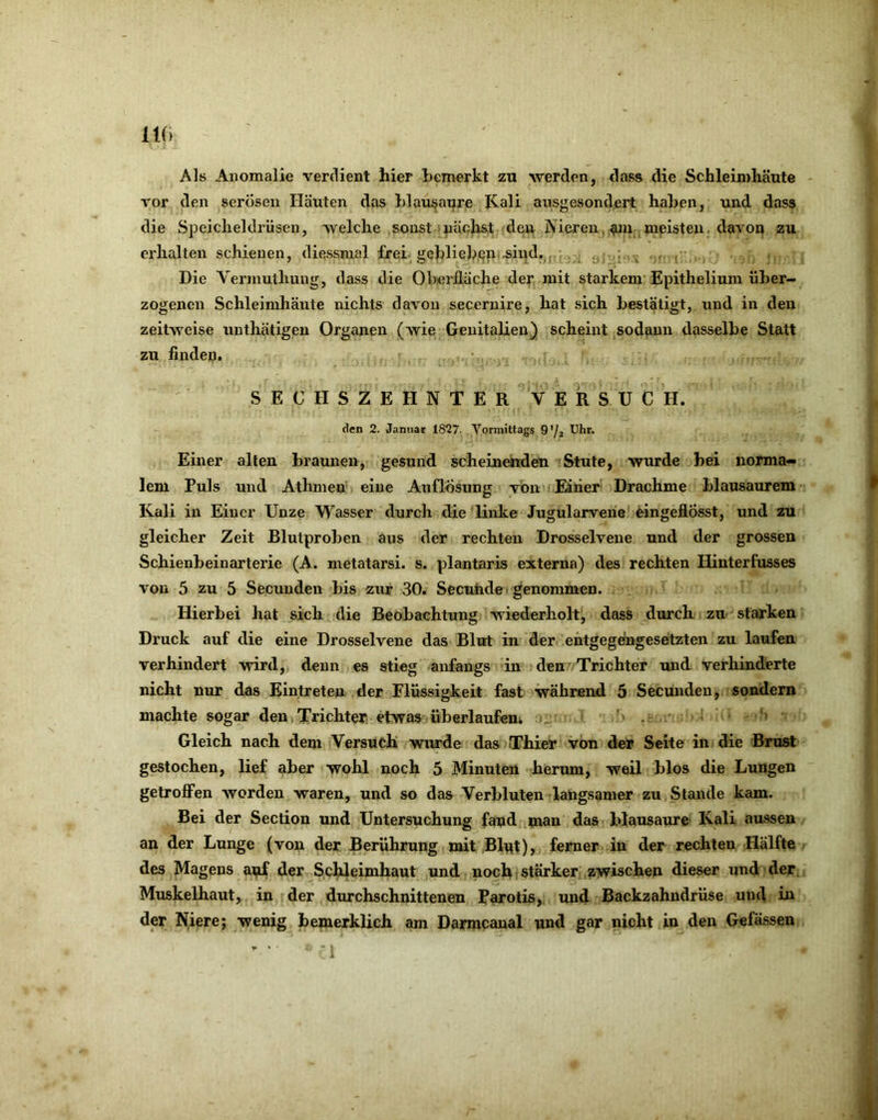 m Als Anomalie verdient hier bemerkt zu werd.en, dass die Schleimhäute - vor den serösen Häuten das hlausatire Kali ansgesondert haben, und dass die Speicheldrüsen, 'svelche sonst nächst dei^ Nieren, ^uii meisten. davon zu erhalten schienen, diessmal frei geblieben-sind,^.. . ^ • Die Vermuthung, dass die Oberiläche der mit starkem Epithelium über- zogenen Schleimhäute nichts davon secernire, hat sich bestätigt, und in den zeitweise unthätigeu Organen (wie Genitalien} scheint sodann dasselbe Statt zu finden. SECHSZEHNTER V ER SU C H. den 2. Januar 1827. Vormittags 9’/2 Einer alten braunen, gesund scheinenden Stute, wurde bei norma- lem Puls und Athmen eine Auflösung von Einer Drachme blausaurem Kali in Einer Unze Wasser durch die linke Jugularverie eingeflÖsst, und zu gleicher Zeit Blutproben aus der rechten Drosselvene und der grossen Schienbeinarterie (A. metatarsi. s. plantaris externa) des rechten Hinterfusses von 5 zu 5 Secunden bis zur 30. Secuhdei genommen. Hierbei hat sich die Beobachtung wiederholt, dass durch, zu starken Druck auf die eine Drosselvene das Blut in der entgegengesetzten zu laufen verhindert wird, denn es stieg anfangs in den Trichter und verhinderte nicht nur das Eintreten der Flüssigkeit fast während 5 Secunden, sondern machte sogar den Trichter etwas überlaufeui - ' ' . ' Gleich nach dem Versuch wurde das Thier von der Seite in die Brust gestochen, lief aber wohl noch 5 Minuten herum, weil blos die Lungen getroflFen worden waren, und so das Verbluten langsamer zu Stande kam. Bei der Section und Untersuchung fand man das blausaure Kali aussen an der Lunge (von der Berührung mit Blnt), ferner in der rechten Hälfte des Magens anf der Schleimhaut und noch stärker zwischen dieser und > der, Muskelhaut, in der durchschnittenen Parotis, und Backzahndrüse und in der Niere; wenig bemerklich am Darmcanal und gar nicht in den Gefässen