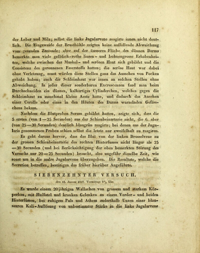 der LeLer und Milz; selbst die linke Jugularvene reagirte innen nicht deut- lich. Die Eingeweide der Brusthöhle zeigten keine auffallende Abweichung vom Jiesundea Zustande; aber auf der, äusseren Fläche des dünnen Darms bemerkte mau viele gelblich-rothe linsen- und bohnengrosse Erhabenhei- ten, welche zwischen der Muskel- und serösen Haut sich gebildet und die Consistenz des geronnenen Faserstoffs hatten; die seröse Haut war dabei ohne Verletzung, sonst würden diese Stellen ganz das Aussehen von Pocken gehabt haben; auch die Schleimhaut war innen an solchen Stellen ohne Abweichung. In jeder dieser sonderbaren Excrescenzen fand man beim Durchschneiden ein dünnes, kalkartiges Cylinderchen, welches gegen die Schleimhaut zu manchmal kleine Aeste hatte, und dadurch das Ansehen einer Coralle oder eines in den Häuten des Darms wurzelnden Gefäss- chens bekam. Nachdem die Blutproben Serum gebildet hatten, zeigte sich, dass die 5 ersten (von 1 — 25 Secuuden) aus der Schieubeinarterie nicht, die 6. aber (von 25 — 30 Secuuden) deutlich blaugrün reagirte; bei denen aus der Jugu- laris genommenen Proben schien selbst die letzte nur zweifelhaft zu reagiren. Es geht daraus hervor, dass das Blut von der linken Drosselvene zu der grossen Schienbeinarterie des rechten Hinterfusses nicht länger als 25 — 30 Secuuden (und bei Berücksichtigung der oben bemerkten Störung des Versuchs nur 20 — 25 Secunden) braucht, also ungefähr dieselbe Zeit, wie sonst um in die andre Jugularvene Überzug eben. Die Resultate, welche die Secretion betreffen, bestätigen das früher hierüber Angeführte. SIEBENZEHNTER VERSUCH. den 15. Januar 1827. Vormittags 9*/j Utir. Es wurde einem 20 jährigen Wallachen von grossem nnd starkem Kör- perbau, mit Huffistel und kranken Gelenken an einem Vorder- und beiden Hinterfüssen, bei ruhigem Puls und Athem amderthalb Unzen einer blau- sauren Kali-Auflösung von unbestimmter Stärke in die linke Jugularvene
