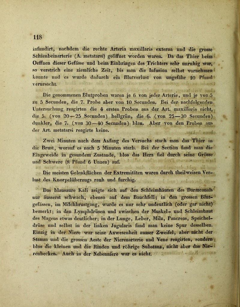 infundirt, nachdem die rechte Arteria maxillaris externa und die grosse Schienbeinarterie (A. metatarsi) geöffnet worden waren. Da das Thier beim Oeffnen dieser Gefässe und beim Einbringen des Trichters sehr unruhig war, so verstrich eine ziemliche Zeit, bis man die Infusion selbst vornehmen konnte und es wurde dadurch ein Blutverlust von ungefähr 10 Pfund verursacht. Die genommenen Blutproben waren je 6 von jeder Arterie, und je von 5 zu 5 Secunden, die 7. Probe aber von 10 Secunden. Bei der nachfolgenden Untersuchung reagirteii die 4 ersten Proben aus der Art. maxillaris nicht, die 5. (von 20—25 Secunden) hellgrün, die 6. (yon 25—30 Secunden) dunkler, die 7. (von 30—40 Secmiden) blau. Aber -von den Proben aus der Art. metatarsi reagirte keine. Zwei Minuten nach dem Anfang des Versuchs stach man das Thier in die Brust, worauf es nach 5 Minuten starb. Bei der Sectibn fand man die Eingeweide in gesundem Zustande, blos das Herz fiel durch seine Grosse und Schwere (<S Pfund 6 Unzen) auf. Die meisten Gelenkflächen der Extremitäten waren durch theilweisen Ver- lust des Knorpelüberzugs rauh und furchig. • » Das blausaure Kali zeigte sich auf den Schleimhäuten des Darmcanals nur äusserst schwach, ebenso auf dem Bauchfell; in den grossen Blut- gefässen, ün Milchbrustgang, wurde es nur sehr undeutlich (oder gar nicht) bemerkt; in den Lymphdrüsen und zwischen der Muskel- und Schleimhaut des Magens etwas deutlicher; in der Lunge, Leber, Milz, Pancreas, Speichel- drüse und selbst in der linken Jugularis fand man keine Spur desselben. Einzig in der Niere war seine Anwesenheit ausser Zweifel j aber nicht der Stanun und die grossen Aeste der Nierenarterie und Vene reagirten, sondern blos die kleinen und die Rinden und rührige Substanz, nicht aber das Nie- renbecken. Auch in der Nebenniere war es nicht.