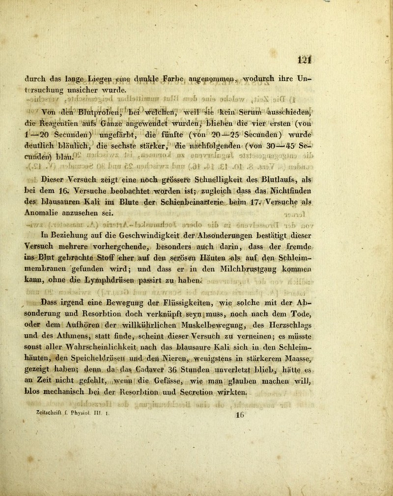 V 12i durch das lange Liegen eine dunkle FarbCj angenpnimeu,, wodurch ihre Un- tersuchung unsicher wurde. Ui' ,d)“ ' ■-10‘ - : ..l -.t - ’ i '■ ' 'tfU; '-m . L 1/’ . i;«i i' -Mi Von ^deii'^ Blütproljeii, hei ■vfeicheri, weir’sie kein Steriim 'ausschiedeih die Reageniiien'aufs (&anze angeSvendet wurden/ hliehen die vier ersten (von 1—'20 Secunden) ungefärbt, die fünfte (von 20—25 Secunden) wurde deutlich bläulich, die sechste stärker, die nachfolgenden (von 30—'45' Se- cunden) blah.^*' - ' ■ .Ji... . o3ä1 ^,iii .h- ; J • di J ■-•1. Dieser Versuch zeigt eine noch grössere Schnelligkeit des Blutlaufs, als bei dem 16. Versuche beobachtet worden ist; zugleich dass das' Nichtfinden des blausauren Kali im Blute ideri Schienbeinarterie .beim 17. Versuche als Anomalie anzusehen sei. rui • i.i -h ;itijrl- ' uando -T ‘v '■> j;(' In Beziehung auf die Geschwindigkeit der Absonderungen bestätigt dieser Versuch mehrere vorhergehende, besonders auch darin, dass der fremde ins Blut gebrachte Stoff eher auf den serösen Häuten -«Is auf, den Scbleim- membranen 'gefunden wird; und dass er in den Milchbrustgang kommen kann, ohne die Lymphdrüsen passirt zu haben. \ . Dass irgend eine Bewegung der Flüssigkeiten, wie solche mit der Ab- sonderung und Resorbtion doch verknüpft seyn,muss, noch nach dem Tode, oder dem Aufhören der willkührlichen Muskelbewegung, des Herzschlags und des Athmens, statt finde, scheint dieser Versuch zu verneinen; es müsste sonst aller Wahrscheinlichkeit nach das blausaure Kali sich in den Schleim- häuten, den Speicheldrüsen und den Nieren, wenigstens in stärkerem Maasse, gezeigt haben; denn da das, Cadaver 36 Stunden unverletzt blieb, hätte es an Zeit nicht gefehlt, wenn die Gefässe, wie man glauben machen will, blos mechanisch bei der Resor])tion und Secretion wirkten.- 16