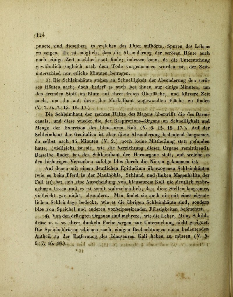 puncte sind dieselbeu, in welchen das Thier aufhÖrte, Spuren des Lebens zu zeigen. Es ist möglich, dass die Absonderung der serösqu Häute auch noch einige Zeit nachher statt finde; indessen kaun> da die Untersuchung gewöhnlich sogleich nach dem Tode vorgenomnien worden ist, der Zeit- unterschied nur etliche Minuten betragen. 3) Die Schleimhäute stehei? an Schnelligkeit der Absonderung den serö- sen Häuten nach; doch bedarf es auch bei ihnen nur einige Minuten, um den fremden Stoff im Blute auf ihrer freien Oberfläche, und kürzere Zeit noch, uni ihn auf ihrer der Muskelhaut zugewandten Fläche zu finden (V. 2. 6. 7. 15. 16. 17.) Die Schleimhaut der r^echten ,Hälfte des Magens übertriflPt die des Darm- canals, und diese wieder die der Respirations-Organe; an Schnelligkeit und Menge der Excretion des blausauren Kali (V. 6. 15. 16. 17.). Auf der Schleimhaut der Genitalien ist aber diese Absonderung bedeutend langsamer, da selbst nach 15 Minuten (V. 2.) moch keine Mittheilung statt gefunden hatte; (yielleicht ist,;sie, wie die Verrichtung dijsser Organe remittirend). Dasselbe findet bei. der Schleimhaut der Hamorgane statt, auf welche es den bisherigen Versuchen zufolge blos durch die Nieren gekommen ist. Auf denen mit einem deutlichen Epitheliiun überzogenen Schlehuhäuten (wie es beim Pferd,,in der MaulhÖhle, Schlund und «linken Magenhälfte der Fall ist) hat sich eine Ausscheidung von blausaurem j^ali nie ;deutlteh wahr- nehmeu lassen und es ist. somit wahrscheinlich,'.da,^ diese Stellen langsamer, vielleicht gar nicht, absondern. Man findet sie auch nie mit einer eigent- lichen Schleimlage bedeckt, wie es die übrigen Schleimhäute sind, sondp|‘u blos von Speichel und anderen vorbeipassireuden Flüssigkeiten befeuchtet. 4) Von den drüsigten Organen sind mehrere, wie die Leber, Mil*> Schild- drüse u. s. w. ihrer dunkeln Farbe wegen zur Untersuchung picht geeignet. Die Speicheldrüsen schieiren nach einigen Beobachtungen einen bedeutenden Antheil an der Entfernung des blausaur^ii Kali haben zu müssen