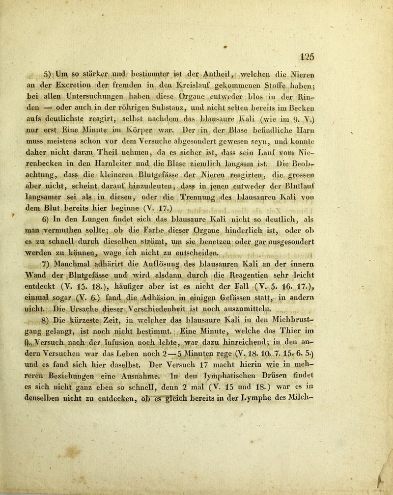 5) Um so stärker und bestimmter ist der Antlieil, welchen die Nieren an der Exeretion der fremden in den Kreislauf gekommenen StoiFe Jiabcn; bei allen Untersuchungen haben diese Organe entweder blos in der Rin- den —' oder auch in der rÖhrigen Substanz, und nicht selten bereits im Becken aufs deutlichste reagirt, selbst nachdem das blausaure Kali (wie im 9. V.) nur erst Eine JMinute im Körper war. Der in der Blase befmdiiehe Harn muss meistens schon vor dem Versuche abgesondert gewesen seyn, und konnte daher nicht daran Theil nehmen, da es sicher ist, dass sein Lauf vom Nie- renbecken in den Harnleiter und die Blase ziemlicli langsam ist. Die Beol)- achtung, dass die kleineren Blutgefässe der Nieren reagirten, die grossen aber nicht, scheint darauf hinzudeuten, dass in jenen entweder der Blullauf langsamer sei als in diesen, oder die Trennung des blausauren Kali von dem Blut bereits hier begixine (V. 17.) 6) In den Lungen findet sich das blausaure Kali nicht so deutlich, als man vermuthen sollte; ob die Farbe dieser Organe hinderlich ist, oder ob es zu schnell durch dieselben strömt, um sie benetzen oder gar ausgesondert werden zu können, wage ich nicht zu entscheiden. 7) Manchmal adharirt die Auflösung des blausauren Kali' an der innern Wand der Blutgefässe und Avird alsdann durch die Reagentieii sehr leicht entdeckt (V. 15. 18.), häufiger aber ist es nicht der Fall (V. 5. 16. 17.), einmal sogar (V. 6.) fand die Adhäsion iai einigen Befassen statt,- in andern nicht, Die Ursache dieser Verschiedenheit ist noch auszumittelu. 8) Die kürzeste Zeit, in welcher das blausaure Kali in den Michbrust— gang gelangt, ist noch nicht bestimmt. Eine Minute, welche das Thier im ho Versuch nach der Infusion noch lebte, war dazu hinreichend; in den an- dern Versuchen war das Leben noch 2 — 5 Minuten rege (V. 18. 10. 7. 15. 6. 5.) und es fand sich hier daselbst. Der Versuch 17 macht hierin wie in meh- reren Beziehungen eine Ausnahme. In den lymphatischen Drüsen findet es sich nicht ganz eben so schnell, denn 2 mal (V. 15 und 18.) war es in denselben nicht zu entdecken, ob es gleich bereits in der Lymphe des Milch»