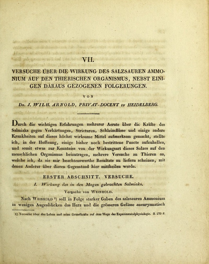 VERSUCHE ÜBER DIE WIRRUNG DES SALZSAUREN AMMO- NIUM AUF DEN THIERISCHEN ORGANISMUS, NEBST EINI- GEN DARAUS GEZOGENEN FOLGERUNGEN. VON Dh. J. TTILH. ARNOLD, PRIVAT-DOCENT in HEIDELBERG. JLIurch die wiclitigen Erfahrungen mehrerer Aerzte über die Kräfte des Salmiaks gegen Verhärtungen, Stricturen, Schleimflüsse und einige andere Krankheiten auf dieses höchst wirksame Mittel aufmerksam gemacht, stellte ich, in der Hoffnung, einige bisher noch bestrittene Puncte aufzuhellen, und somit etwas zur Kenntniss von der Wirkungsart dieses Salzes auf den menschlichen Organismus beizutragen, mehrere Versuche an Thieren an, welche ich, da sie mir beachtenswerthe Resultate zu liefern scheinen, mit denen Anderer über diesen Gegenstand hier mittheilen werde. ERSTER ABSCHNITT. VERSUCHE. I. PF’^irhiwg des in den Magen gebrachten Salmiaks, Vergliche von W'^EINHOLD. Nach Weinhold *) soll in Folge starker Gaben des salzsauren Anunonium in wenigen Augenblicken das Herz und die grösseren Gefasse aneurysmatisch 1) Versuche iiber das Leben und seine Grundkräfte auf dem Wege der Experimentalphysiologie. S. 270 ff-