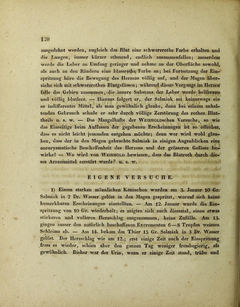 ri8 ausgedehnt werden, zugleich das Blut eine schwarzrothe Farbe erhalten und die Lungen, immer kürzer athmend, endlich zusammenfallen; ausserdem werde die Leber an Umfang geringer und nehme an der Oberfläche sowohl, als auch an den Rändern eine blassrothe Farbe an; bei Fortsetzung der Ein- spritzung höre die Bewegung des Herzens völlig auf, und der Magen über- ziehe sich mit schwarzrotheu Blutgefässen; während dieses Vorgangs im Herzen falle das Gehirn zusammen, die innere Substanz der Leber werde hellbraun und völlig blutleer. — Hieraus folgert er, der Salmiak sei keineswegs ein so indifferentes Mittel, als man gewöhnlich glaube, denn bei seinem anhal- tenden Gebrauch schade er sehr durch völlige Zerstörung des rothen Blut- theils u. s. w. — Das Mangelhafte der WEiNHOLDschen Versuche, so wie das Einseitige beim Auffassen der gegebenen Erscheinungen ist so offenbar, dass es nicht leicht jemanden entgehen möchte; denn wer wird wohl glau- ben, dass der in den Magen gebrachte Salmiak in einigen Augenblicken eine aneurysmatische Beschaffenheit des Herzens und der grösseren Gefässe be- wirke! — Wo wird von Weinhold bewiesen, dass das Blutroth durch die- ses Arzneimittel zerstört werde? u. s. w. EIGENE VERSUCHE. 1) Einem starken männlichen Kaninchen wurden am 3. Januar 10 Gr. Salmiak in 2 Dr. Wasser gelöst in den Magen gespritzt, worauf sich keine bemerkbaren Erscheinungen eiustellten. — Am 12. Januar wurde die Ein- spritzung von 10 Gr. wiederholt; es zeigten sich auch diessmal, einen etwas stärkeren und volleren Herzschlag ausgenommen, keine Zufälle. Am 13. gingen ausser den natürlich beschaffenen Excrementen 6—8 Tropfen weissen Schleims ab. — Am 14. bekam das Thier 15 Gr. Salmiak in 3 Dr. Wasser gelöst. Der Herzschlag wie am 12.; erst einige Zeit nach der Einspritzung ,frass es wieder, schien aber den ganzen Tag weniger fressbegierig, als gewöhnlich. Bisher war der Urin, wenn er einige Zeit stand, trübe und