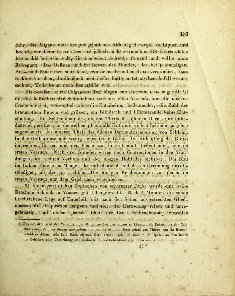 fuhr,' die Augenyi und 'Leiuivörgehaltener Nährmlg Ijewegte es Lippen und 'Kiefe^, wie heim Freseeii,! wns es jedoeh nicht ■Viermoelite. ,Di'e Extremitäten ■h'aTen hierhei wie todJtj-'ihrerijeigehen Schwere folgend und völlig ohne Bewegung. Das Oeffnen und Sicliliessen des Mundes, das hei jedesmaligem Aus- und Eiuatlimen statt fand, wurde nach und nach so vermindert, dass es kurz Vor dem, durch. einen neuen seTir heftigen tetanischen Anfall verur-^ .sachten, Tode kaum noch hemerkliär war. ;i • Die Sektion lehrtd Folgendes: Der Magen mit Faecalmaterie angefüllt ^); die Beschaffenheit der Schleimlinut Avie im ersten Versuch, nur die meisten Erscheinnngen, vorzüglich aher die Entzündung hedeutender, die Zahl der hraunrothen Puncte viel grosser; am Blindsack und PfÖrtherende keine Ent- zündung. Die Schleimhaut des .oberen Theils des dünnen Darms nur uiihe- deutend geröthet; ,in demselben gleiqlifalls Koth mit vfelein Schleim umgehen angesammelt. Im unteren Theil des dünnen Darms Ansammlung von Schleim, In der .Gallenblase nur Avenig concentrirte Galle. Die Anhäufumi des Blutes im rechten, Herzen und den Venen war, hier .ebenfalls bedeutender, wie im • i ^ '■ , Ui;'- Ml. . . ■ _ , _, ... ersten Versuch. Vach drei Stunden waren noch Contractionen in den Wan- dungen des rechten Vorhofs und der oberen Hohlader sichtbar. Das Blut im linken Herzen an Menge sehr unbedeutend und dessen Gerinnung unvoll- ständiger, als des im rechten.., Die übrigen Erscheinungen von denen im ersten Versuch nur dem Grad nach verschieden. ■ ' I ; ;i '! ' ij l>.' nj- - I • ' ^ :i 3) ^inem.,weiblichen Kajiinchen von scliAvarzer Farbe wurde eine halbe Drachme Salmiak in Wasser gelöst beigebracht. Nach 5 Minuten die schon beschriebene Lage auf Unterleib Vnit nach den Seiten ausgestreckten Glied- massen; die' Respiration langsam und tiefp der* Herzschlag selten und unre- gelmässig , auf einem grosseh Theil der Brust Svahrnehmbar’; zuweilen 1) Da, um den Grad der Wirkung eines Mittels gehörig hestiminen zu können, die Entziehung der Nah- rung einige Zeit vor dessen Anwendung nothwendig ist, und diese gefrässigen Thiere, um ihr Hunger- gefühl zu stillen, sehr bald ihren eigenen Koth verschlingen, so brachte ich später an dem Boden des Behälters eine Vorrichtung an, wodurch diesem Uebelsland abgebollen wurde. 17^ 4