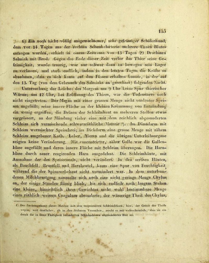 6)* Ein noqh hicht völlig ausgewaclis(?iier',' sehr' gefräfesigtjr SehalÄsrhiiiKl' tlem vor 14 Tagen ans der rechten Schenkelarterie mehrere lluzeiV Blutes entzogen \^■urclen,i; erliieit in einem Zeitraura von 13 Tagen 29 Drachmen Salmiak mit Brod. Gegen das Ende dieser Zeit verlor tlas Thier seine Ge- frässigkeit, wurde traurig, war nur schwer dazit zu hewegen seiii Lager zu verlassen, und starh' eiHllich, indem in den letzten Tagen die Kräfte so ahnahmen, dafes es'sicli kaum ai*if den Füssen erhalteiifkonnte, in der auf den 13. Tag (von dem Gebrauch des Salmiaks an gerechnet) folgenden Nacht. Untersuchung der Leiche: des Morgens um 9 Uhr keine Spür thierischer Wärme; um 12 Uhr, ]jei Eröffnung'des Thiers, war die Todesstarre noch nicht eingetreten. Der JMagen mit einer grossen Menge nicht verdauter S[)ci- seii angefüllt; seine innere Fläche an der kleinen Krümmung von Entzündung ein wenig ergriffen; die Drüsen der Schleimhaut an melireren Stellen etwas vergrössert, an der IMündung vieler eine mit dem reichlich abgesonderten Schleim sich vermischende sohwarzröthliche IMaterie ’). Im Dünndarm mit Schleim wermischter Speisebrei; im Dickdarm eine grosse Menge mit zähem Schleim umgebener Kotli. Leber, Nieren und die übrigen Unterleibsorgane zeigten keine Veränderung, Mit concentrirter, zäher Galle war die Gallen- blase angefüllt und deren innere Fläche mit Schleim überzogen. Die Harn- blase durch sauer reagirenden Harn ausgedehiU. Die Schleimhäute, mit Ausnahme der des Speisecanals, nicht verändert'. In den serösen Häuten, als Bauchfell, Brustfell und Herzbeutel, kaum eine Spur von Feuchtigkeit^ Avährend die der Spinnwebehaut nicht vermindert war. In dem unterbun- denen Milchbrustgang sammelte sich noch eine nicht geringe Menge Chylus an, der einige Stunden flüssig blieb, bis sich endlich' nqch langem Stehen eine kleine, hinsichtlich ihres Gewichtes nicht wohl bestimmbqfe Menge eines röthlich weissen Coagulum absonderte; der wässerige Theil des Chylus, 1) Der Ziistunruenhanj dieser jMatcrie mit den vergrösserten Schleimdrüsen, hier, der Grösse der Thcile wegen, weit deutlicher, als in den früheren Versuchen, macht es mir wahrscheinlich, dass sie ein durch die in ihrer Thätigkcit veränderten Schleimdrüsen abgesondertes Blnt sei.