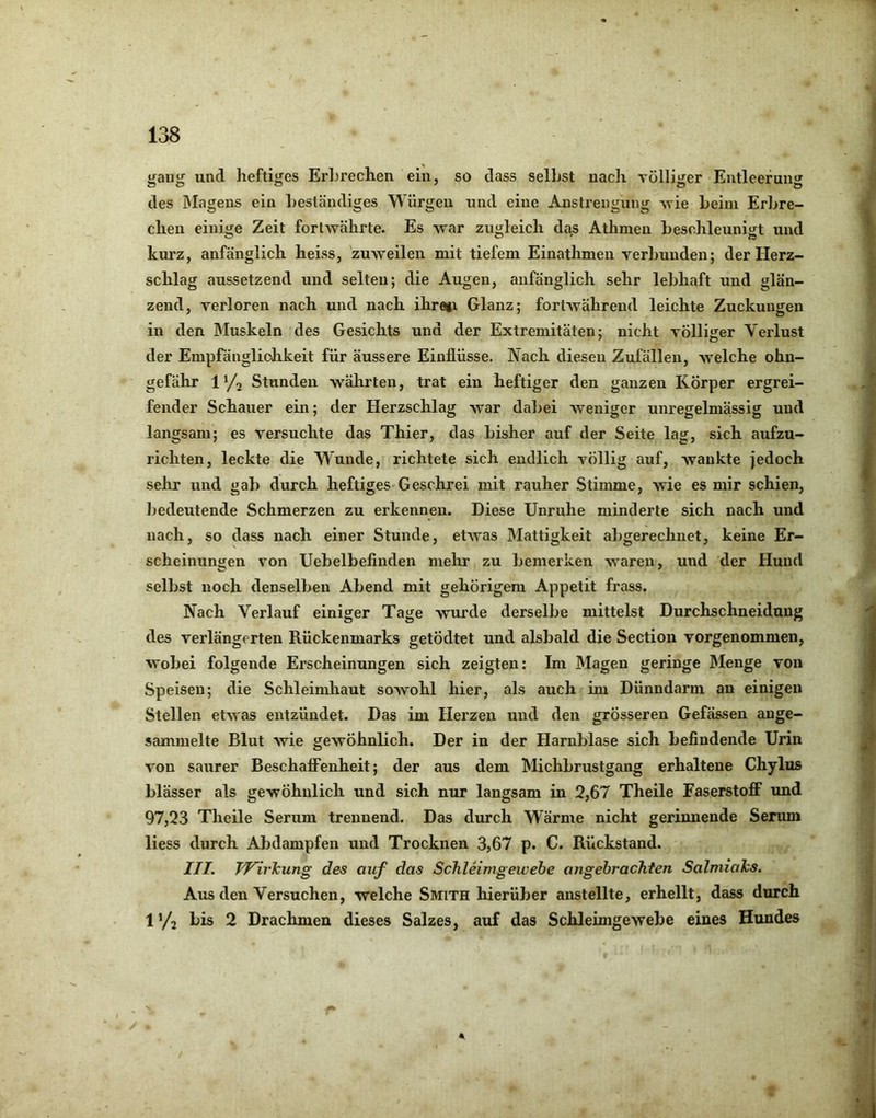 gang und heftiges Erbrechen ein, so dass selbst nach völliger Entleerung des IMagens ein beständiges Würgen und eine Anstrengung ^vie beim Erbre- chen einige Zeit fortwährte. Es -war zugleich das Athmen beschleunigt und kurz, anfänglich heiss, zuweilen mit tiefem Einathmen verbunden; der Herz- schlag aussetzend und selten; die Augen, anfänglich sehr lebhaft und glän- zend, verloren nach und nach ihre»i Glanz; fortwährend leichte Zuckungen in den Muskeln des Gesichts und der Extremitäten; nicht völliger Verlust der Empfänglichkeit für äussere Einflüsse. Nach diesen Zufällen, welche ohn- gefähr 11/2 Stunden währten, trat ein heftiger den ganzen Körper ergrei- fender Schauer ein; der Herzschlag war dalmi weniger unregelmässig und langsam; es versuchte das Thier, das bisher auf der Seite lag, sich aufzu- richten, leckte die Wunde, richtete sich endlich völlig auf, wankte jedoch sehr und gab durch heftiges Geschrei mit rauher Stimme, wie es mir schien, bedeutende Schmerzen zu erkennen. Diese Unruhe minderte sich nach und nach, so dass nach einer Stunde, etwas Mattigkeit abgerechnet, keine Er- scheinungen von Uebelbefinden mehr zu bemerken waren, und der Hund selbst noch denselben Abend mit gehörigem Appetit frass. Nach Verlauf einiger Tage wurde derselbe mittelst Durchschneidung des verlängerten Rückenmarks getÖdtet und alsbald die Section vorgenommen, wobei folgende Erscheinungen sich zeigten: Im Magen geringe Menge von Speisen; die Schleimhaut sowohl hier, als auch ini Dünndarm au einigen Stellen etwas entzündet. Das im Herzen und den grösseren Gefässen ange- sammelte Blut wie gewöhnlich. Der in der Harnblase sich befindende Urin von saurer Beschaffenheit; der aus dem Michbrustgang erhaltene Chylus blässer als gewöhnlich und sich nur langsam in 2,67 Theile Faserstoff und 97,23 Theile Serum trennend. Das durch Wärme nicht gerinnende Serum liess durch Abdampfen und Trocknen 3,67 p. C. Rückstand. III. Tf^irJcung des auf das Schleimgewehe angebrachten Salmiaks. Aus den Versuchen, welche Smith hierüber anstellte, erhellt, dass durch 1 ’/2 2 Drachmen dieses Salzes, auf das Schleimgewebe eines Hundes