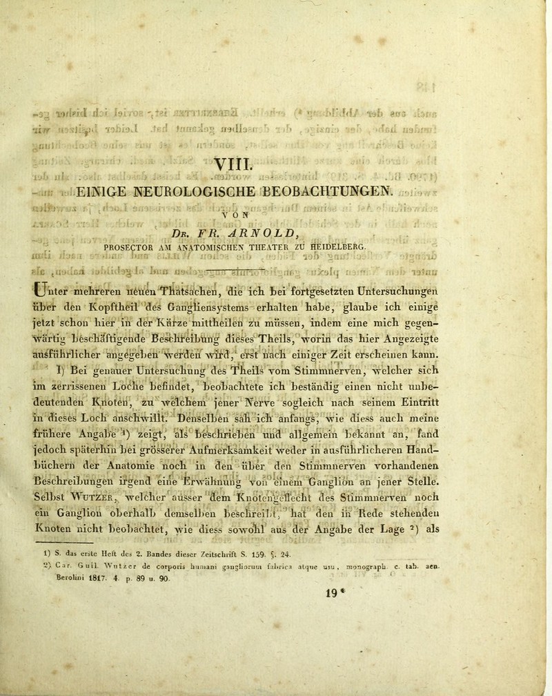 7^^ 'J . i* (■ ■ ?• ff}<lL ! Il i»fT3 '-1. r, VI IT. EINIGE NEUROLOGISCHE BEOBACHTUNGEN, ' ' ' VON  ' Db. fr. ARNOLD, PROSECTOR AM ANATOMISCHEN THEATER ZU HEIDELBERG. • • ' ■ ‘io/) 11. ■ -lil Unter melireren neuen Thatsachen, die ich bei fortgesetzten Untersucliungen über den Kopftheil des Gangliensystems erhalten habe, glaube ich einige jetzt schon hier in der Kürze mittheilen zu müssen, indem eine mich gegen- wärtig beschäftigende Beschreibung dieses' Theils, ‘worin das hier Angezeigte ausführlicher am^eseben Sverdeu^ wird'/eTst nach einiger Zeit erscheinen kann. 1) Bei genauer Untersuchung des Theils vom Stimmnerven, welcher sich im zerrissenen Loölie befindet, beobachtete ich beständig einen nicht unbe- deutenden Knoten, zu welchem jener Nerve sogleich nach seinem Eintritt in dieses Loch anschwillt. Denselben sah ich anfangs, wie die.ss auch meine frühere AngalTe *) zeigt, als beschrieben und allgemein bekannt an, fand jedoch späterhin bei grösserer Aufmerksamkeit weder in ausführlicheren Hand- büchern der Anatomie hoch in den über den Stimmnerven vorhandenen Beschreibungen irgend eine Erwähnung von^'einem Ganglion an jener Stelle. Selbst WüTZER. welcher ausser dem KnotengeÜecht des Stimmnerven noch ein Ganglioii oberhalb demselfien be'schrei]>t, hai den in Rede stehenden Knoten nicht beoliachtet, wie diess sowohl aus der Angabe der Lage als 1) S. das erste Heft des 2. Bandes dieser Zeitschrift S. 139- §. 24. 2) Car. Guil. Wutz er de corporis hiiniani gaugliorma fahrica .itque nsu , nronograph. C. tah. aen. BeroUiii 1817. 4 p. 89 u. 90. ‘ 19* (