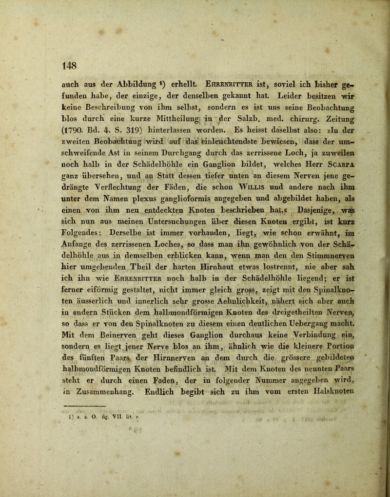 auch aus der Abbildung *) erhellt. Ehrenritter ist, soviel ich bisher ge- funden habe, der einzige, der denselben gekannt hat. Leider besitzen vrir keine Beschreibung von ihm selbst, sondern es ist uns seine Beobachtung blos durch eine kurze Mittheilung in der Salzb» med. chirurg. Zeitung (1790. Bd. 4. S. 319) hinterlassen worden. Es heisst daselbst also: »In der zweiten Beobachtung wird auf das einleuchtendste bewiesen, dass der um- schAveifende Ast in seinem Durchgang durch das zerrissene Loch, ja zuAveilen noch halb in der Schädelhöhle ein Ganglion bildet, Avelches Herr Scarpa ganz übersehen, und an Statt dessen tiefer unten an diesem Nerven jene ge- drängte Verflechtung der Fäden, die schon Willis und andere nach ihm unter dem Namen plexus ganglioformis angegeben und abgebildet haben, als einen von ihm neu entdeckten I^noten beschrieben hat.« Dasjenige, was sich nun aus meinen Untersuchungen über diesen Knoten ergibt, ist kurz Folgendes: Derselbe ist immer vorhanden, liegt, wie schon erwähnt, im Anfänge des zerrissenen Loches, so dass man ihn gewöhnlich von der Schä- delhöhle ^aus in demselben erblicken kann, Avenn man den den Stimmnerven hier umgebenden Theil der harten Hirnhaut etwas lostrennt, nie aber sah ich ihn wie Ehrenritter noch halb in der Schädelhöhle liegend; er ist ferner eiförmig gestaltet, nicht immer gleich gross., zeigt mit den Spiualkuo- ten äusserlich und innerlich sehr grosse Aehnlichkeit, nähert sich aber auch in andern Stücken dem halbmondförmigen Knoten des dreigetheilten Nerven, so dass er von den Spinalknoten zu diesem einen deutlichen Uebergang macht. Mit dem Beinerven geht dieses Ganglion durchaus keine Verbindung ein, sondern es liegt jener Nerve blos an ihm, ähnlich wie die kleinere Portion des fünften Paars, der Hirnnerven an dem durch die grössere gebildeten halbmondfÖrmiiien Knoten befindlich ist. Mit dem Knoten des neunten Paars steht er durch einen Faden, der in folgender Nummer angegeben wird, in Zusammenhang. Endlich begibt sich zu ihm vom ersten Halsknoten 1) a. a. O. fig. VII. lit. I.