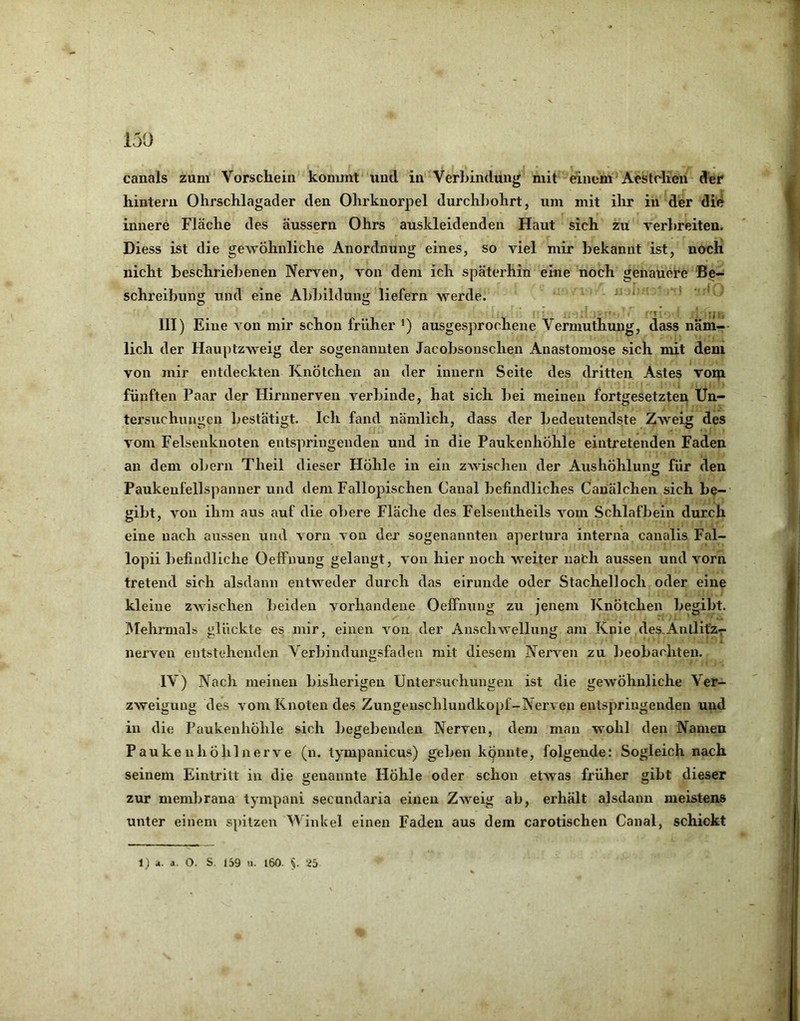 canals zum Vorschein konunt und in Verbindung mit einem Acstclien der hintern Ohrschlagader den Ohrkuorpel durchl)ohrt, um mit ihr in der die innere Fläche des äussern Ohrs auskleidenden Haut sich zu verbreiten. Diess ist die gewöhnliche Anordnung eines, so viel mir bekannt ist, noch nicht beschriebenen Nerven, von dem ich späterhin eine noch genauere Be- schreibung und eine Abbildung liefern werde. . < III) Eine von mir schon früher 0 ausgesprochene Vermuthung, dass näm- lich der Hauptzweig der sogenannten Jacobsonschen Anastomose sich mit dem von mir entdeckten Knötchen an der innern Seite des dritten Astes vom fünften Paar der Hirnnerven verbinde, hat sich bei meinen fortgesetzten Un- tersuchungen bestätigt. Ich fand nämlich, dass der bedeutendste Z>veig des vom Felseiiknoten entspringenden und in die Paukenhöhle eintretenden Faden an dem obern Theil dieser Höhle in ein zwischen der Aushöhlung für den Paukeufellspanner und dem Fallopischen Canal befindliches Cauälchen sich be- gibt, von ihm aus auf die obere Fläche des Felseutheils vom Schlafbein durch eine nach aussen und vorn von der sogenannten apertura interna canalis Fal- lopii befindliche Oeffnuug gelangt, von hier noch weiter nach aussen und vorn tretend sich alsdann entweder durch das eirunde oder Stachelloch oder eine kleine zwischen beiden vorhandene OelFnung zu jenem Knötchen begibt. IMehrmals glückte es mir, einen von der Anschwellung am Knie des-AnllitZr nerven entstehenden Verbindungsfaden mit diesem NerA’-en zu Ijeobachten. IV) Nach meinen bisherigen Untersuchungen ist die gewöhnliche Ver- zweigung des vom Knoten des Zungeuschluudkopf-Nerven entspringenden und in die Paukenhöhle sich begebenden Nerven, dem mau wohl den Namen Pauken höhl nerve (n. tympanicus) geben kpnnte, folgende: Sogleich nach seinem Eintritt in die genannte Höhle oder schon etwas früher gibt dieser zur membrana tympani secundaria einen Zweig ab, erhält alsdann meistens unter einem spitzen Winkel einen Faden aus dem carotischen Canal, schickt 1) 4. A. O. S. 1S9 u. l60. y 26