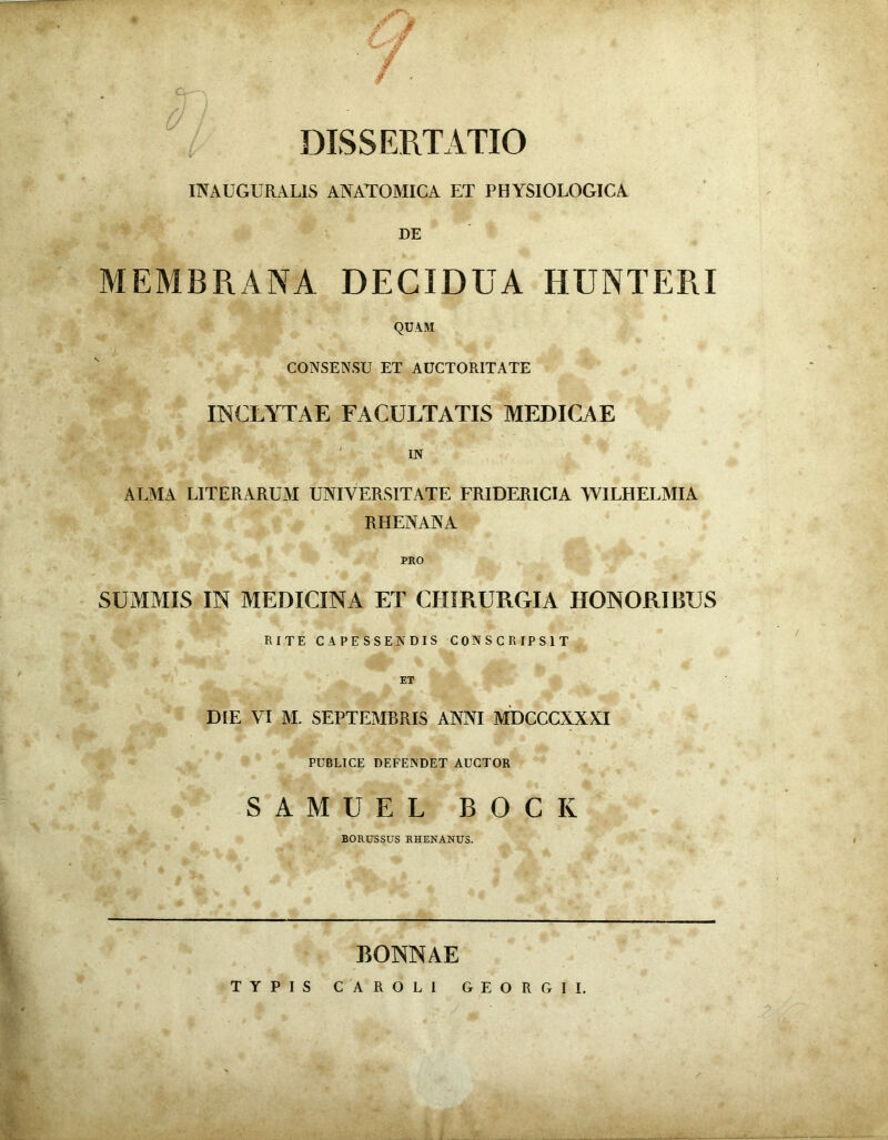 DISSERTATIO INAUGURAL1S ANATOMICA ET PHYSIOLOGICA DE MEMBRANA DECIDUA HUNTERI QUAM CONSENSU ET AUCTORITATE INCLYTAE FACULTATIS MEDICAE IN ALMA LITE RARUM UNIVERSITATE FRIDERICIA WILHELMIA RHENANA PRO SUMMIS IN MEDICINA ET CHIRURGIA HONORIBUS RITE CAPESSENDIS CONSCRIPSIT ET DIE VI M. SEPTEMBRIS ANNI MDCCCXXXI PUBLICE DEFENDET AUCTOR SAMUEL BOCK BORUSSUS RHENANUS. RONNAE TYPIS CAROLI GEORGII.