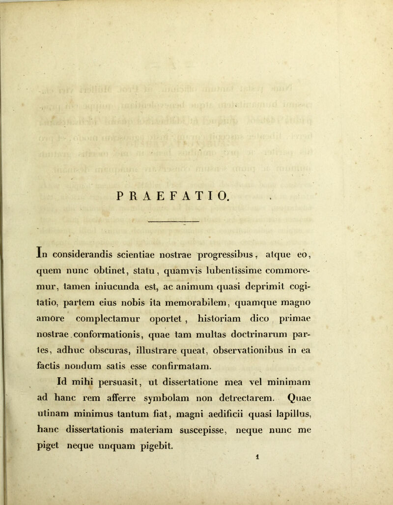 PRAEFATIO. In considerandis scientiae nostrae progressibus 1 atque eo, quem nunc obtinet, statu, quamvis lubentissime commore- mur, tamen iniucunda est, ac animum quasi deprimit cogi- tatio, partem eius nobis ita memorabilem, quamque magno amore complectamur oportet , historiam dico primae nostrae conformationis, quae tam multas doctrinarum par- tes, adhuc obscuras, illustrare queat, observationibus in ea factis nondum satis esse confirmatam. Id mihi persuasit, ut dissertatione mea vel minimam ad hanc rem afferre symbolam non detrectarem. Quae utinam minimus tantum fiat, magni aedificii quasi lapillus, hanc dissertationis materiam suscepisse, neque nunc me piget neque unquam pigebit.