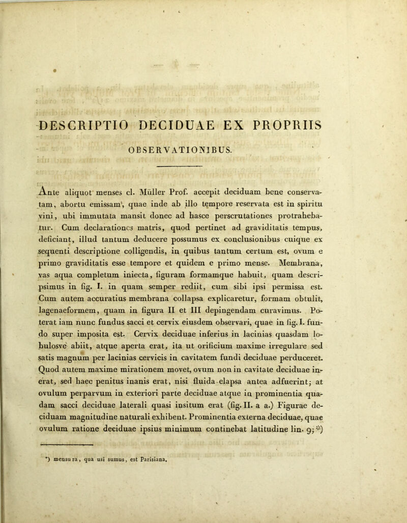 DESCRIPTIO DECIDUAE EX PROPRIIS OBSERVATIONIBUS. Ante aliquot menses cl. Mulier Prof. accepit deciduam bene conserva- tam, abortu emissam, quae inde ab illo tempore reservata est in spiritu vini, ubi immutata mansit donec ad basce perscrutationes protraheba- tur. Cum declarationes matris, quod pertinet ad graviditatis tempus, deficiant, illud tantum deducere possumus ex conclusionibus cuique ex sequenti descriptione colligendis, in quibus tantum certum est, ovum e primo graviditatis esse tempore et quidem e primo mense. Membrana, vas aqua completum iniecta, figuram formamque habuit, quam descri- psimus in fig. I. in quam semper rediit, cum sibi ipsi permissa est. Cum autem accuratius membrana collapsa explicaretur, formam obtulit, lagenaeformem, quam in figura II et III depingendam curavimus. Po- terat iam nunc fundus sacci et cervix eiusdem observari, quae in fig.I. fun- do super imposita est. Cervix deciduae inferius in lacinias quasdam lo- bulosve abiit, atque aperta erat, ita ut orificium maxime irregulare sed satis magnum per lacinias cervicis in cavitatem fundi deciduae perduceret. Quod autem maxime mirationem movet, ovum non in cavitate deciduae in- erat, sed haec penitus inanis erat, nisi fluida-elapsa antea adfuerint; at ovulum perparvum in exteriori parte deciduae atque in prominentia qua- dam sacci deciduae laterali quasi insitum erat (fig. II. a a.) Figurae de- ciduam magnitudine naturali exhibent. Prominentia externa deciduae, quae ovulum ratione deciduae ipsius minimum continebat latitudine lin. 9;*) *) mensura, qua usi sumus, est Parisiana,