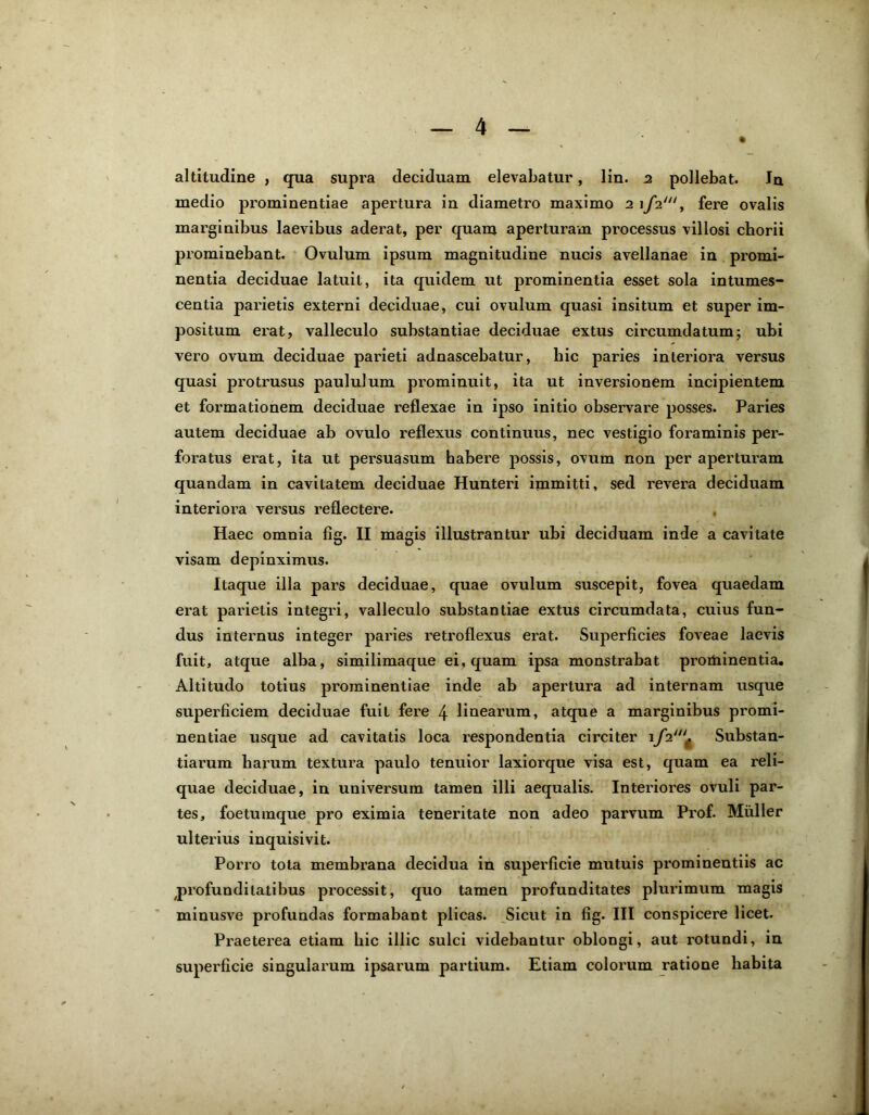 medio prominentiae apertura in diametro maximo 21/2', fere ovalis marginibus laevibus aderat, per quam aperturam processus villosi chorii prominebant. Ovulum ipsum magnitudine nucis avellanae in promi- nentia deciduae latuit, ita quidem ut prominentia esset sola intumes- centia parietis externi deciduae, cui ovulum quasi insitum et super im- positum erat, valleculo substantiae deciduae extus circumdatum; ubi vero ovum deciduae parieti adnascebatur, hic paries interiora versus quasi protrusus paululum prominuit, ita ut inversionem incipientem et formationem deciduae reflexae in ipso initio observare posses. Paries autem deciduae ab ovulo reflexus continuus, nec vestigio foraminis per- foratus erat, ita ut persuasum habere possis, ovum non per aperturam quandam in cavitatem deciduae Hunteri immitti, sed revera deciduam interiora versus reflectere. Haec omnia fig. II magis illustrantur ubi deciduam inde a cavitate visam depinximus. Itaque illa pars deciduae, quae ovulum suscepit, fovea quaedam erat parietis integri, valleculo substantiae extus circumdata, cuius fun- dus internus integer paries retroflexus erat. Superficies foveae laevis fuit, atque alba, similimaque ei, quam ipsa monstrabat proihinentia. Altitudo totius prominentiae inde ab apertura ad internam usque superficiem deciduae fuit fere 4 linearum, atque a marginibus promi- nentiae usque ad cavitatis loca respondentia circiter 1/2“'* Substan- tiarum harum textura paulo tenuior laxiorque visa est, quam ea reli- quae deciduae, in universum tamen illi aequalis. Interioi’es ovuli par- tes, foetumque pro eximia teneritate non adeo parvum Prof. Mulier ulterius inquisivit. Porro tota membrana decidua in superficie mutuis prominentiis ac profunditatibus processit, quo tamen profunditates plurimum magis minusve profundas formabant plicas. Sicut in fig. III conspicere licet. Praeterea etiam bic illic sulci videbantur oblongi, aut rotundi, in superficie singularum ipsarum partium. Etiam colorum ratione habita