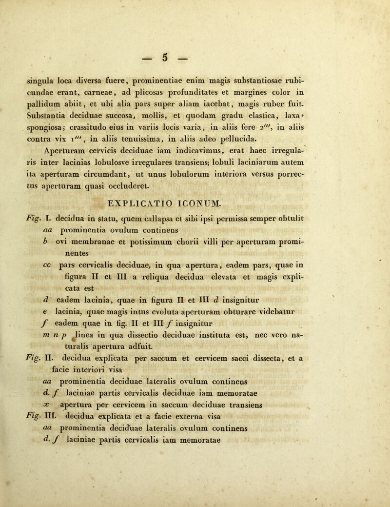 singula loca diversa fuere, prominentiae enim magis substantiosae rubi- cundae erant, carneae, ad plicosas profunditates et margines color in pallidum abiit, et ubi alia pars super aliam iacebat, magis ruber fuit. Substantia deciduae succosa, mollis, et quodam gradu elastica, laxa» spongiosa,* crassitudo eius in variis locis varia, in aliis fere 2', in aliis contra vix i', in aliis tenuissima, in aliis adeo pellucida. Aperturam cervicis deciduae iam indicavimus, erat baec irregula- ris inter lacinias lobulosve irregulares transiens; lobuli laciniarum autem ita aperturam circumdant, ut unus lobulorum interiora versus porrec- tus aperturam quasi occluderet. EXPLICATIO ICONUM. Fig. I. decidua in statu, quem callapsa et sibi ipsi permissa semper obtulit aa prominentia ovulum continens b ovi membranae et potissimum chorii villi per aperturam promi- nentes cc pars cervicalis deciduae, in qua apertura, eadem pars, quae in figura II et III a reliqua decidua elevata et magis expli- cata est d eadem lacinia, quae in figura II et III d insignitur e lacinia, quae magis intus evoluta aperturam obturare videbatur f eadem quae in fig. II et III f insignitur m n p linea in qua dissectio deciduae instituta est, nec vero na- turalis apertura adfuit. Fig. II. decidua explicata per saccum et cervicem sacci dissecta, et a facie interiori visa aa prominentia deciduae lateralis ovulum continens d. f laciniae partis cervicalis deciduae iam memoratae x apertura per cervicem in saccum deciduae transiens Fig. III. decidua explicata et a facie externa visa aa prominentia deciduae lateralis ovulum continens d, f laciniae partis cervicalis iam memoratae