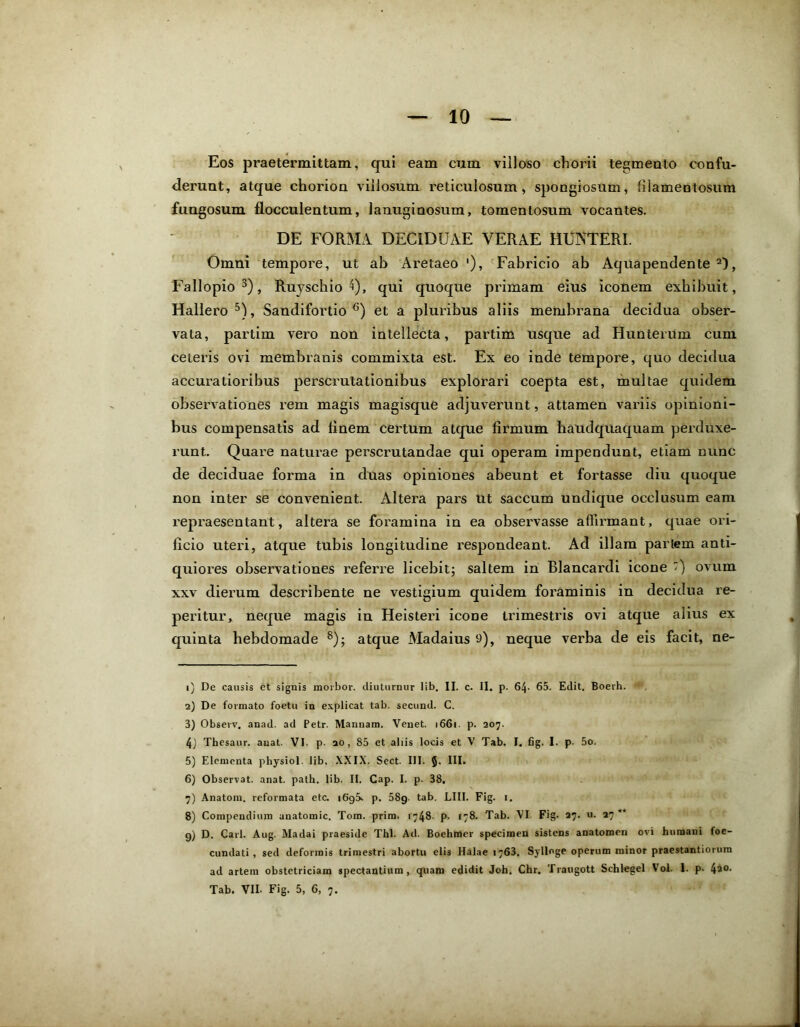 Eos praetermittam, qui eam cum villoso chorii tegmento confu- derunt, atque chorion villosum reticulosum , spongiosum, filamentosum fungosum flocculentum, lanuginosum, tomentosum vocantes. DE FORMA. DECIDUAE VERAE HUNTERI. Omni tempore, ut ab Aretaeo '), Fabricio ab Aquapendente 1 2), Fallopio3 4), Ruyschio 4), qui quoque primam eius iconem exhibuit, Hallero 5), Sandifortio 6 7) et a pluribus aliis membrana decidua obser- vata, partirn vero non intellecta, partim usque ad Hunterum cum ceteris ovi membranis commixta est. Ex eo inde tempore, quo decidua accuratioribus perscrutationibus explorari coepta est, multae quidem observationes rem magis magisque adjuverunt, attamen variis opinioni- bus compensatis ad finem certum atque firmum haudquaquam perduxe- runt. Quare naturae perscrutandae qui operam impendunt, etiam nunc de deciduae forma in duas opiniones abeunt et fortasse diu quoque non inter se convenient. Altera pars ut saccum undique occlusum eam repraesentant, altera se foramina in ea observasse affirmant, quae ori- ficio uteri, atque tubis longitudine respondeant. Ad illam pariem anti- quiores observationes referre licebit; saltem in Blancardi icone ) ovum xxv dierum describente ne vestigium quidem foraminis in decidua re- peritur, neque magis in Heisteri icone trimestris ovi atque alius ex quinta hebdomade 8 9); atque Madaius 9), neque verba de eis facit, ne- 1) De causis et signis morbor. cliuturnur lib. II. c. II. p. 64- 65. Edit. Boerh. 2) De formato foetu in explicat tab. secund. C. 3) Observ. anad. ad Petr. Mannam. Venet. 1661. p. 207. 4) Thesaur. auat. VI- p- 20, 85 et aliis locis et V Tab. I. fig. I. p. 5o. 5) Elementa physiol. lib. XXIX. Sect. III. §. III. 6) Observat, anat. path. lib. II. Cap. I. p. 38. 7) Anatoni, reformata etc. iGgS. p. 58g. tab. LIII. Fig. 1. 8) Compendium anatomic. Tom. prim. 1748- p. 178. Tab. VI Fig. 27. «• 27“ 9) D. Cari. Aug. Madai praeside Thl. Ad. Boehmer specimen sistens anatomen ovi humani foe- cundati, sed deformis trimestri abortu elis Halae 1763. Syllnge operum minor praestantiorura ad artem obstetriciam spectantium, quam edidit Joh. Chr. Traugott Sclilegel Vol. 1. p- 4a°- Tab. VII- Fig. 5, 6, 7.