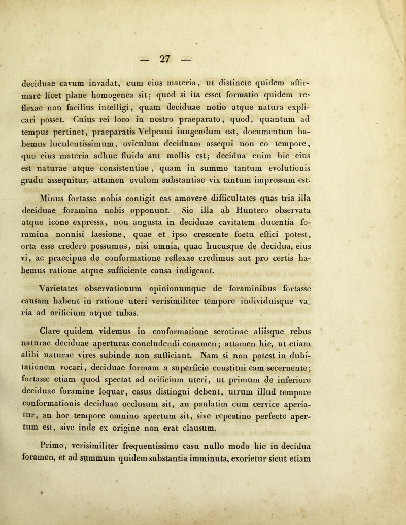 deciduae cavum invadat, cum eius materia, ut distincte quidem affir- mare licet plane homogenea sit; quod si ita esset formatio quidem re- flexae non facilius intelligi, quam deciduae notio atque natura expli- cari posset. Cuius rei loco in nostro praeparato, quod, quantum ad tempus pertinet, praeparatis Velpeaui iungendum est, documentum ha- bemus luculentissimum, oviculum deciduam assequi non eo tempore, quo eius materia adhuc fluida aut mollis est; decidua enim hic eius est naturae atque consistentiae , quam in summo tantum evolutionis gradu assequitur, attamen ovulum substantiae vix tantum impressum est. Minus fortasse nobis contigit eas amovere difficultates quas tria illa deciduae foramina nobis opponunt. Sic illa ab Huntero observata atque icone expressa, non angusta in deciduae cavitatem ducentia fo- ramina nonnisi laesione, quae et ipso crescente foetu effici potest, orta esse credere possumus, nisi omnia, quae hucusque de decidua, eius vi, ac praecipue de conformatione reflexae credimus aut pro certis ha- bemus ratione atque sufficiente causa indigeant. Varietates observationum opinionumque de foraminibus fortasse causam habent in ratione uteri verisimiliter tempore individuisque va_ ria ad orificium atque tubas. Clare quidem videmus in conformatione serotinae aliisque rebus naturae deciduae aperturas concludendi conamen; attamen hic, ut etiam alibi naturae vires subinde non sufficiant. Nam si non potest in dubi- tationem vocari, deciduae formam a superficie constitui eam secernente; fortasse etiam quod spectat ad orificium uteri, ut primum de inferiore deciduae foramine loquar, casus distingui debent, utrum illud tempore conformationis deciduae occlusum sit, an paulatim cum cervice aperia- tur, an hoc tempore omnino apertum sit, sive repentino perfecte aper- tum est, sive inde ex origine non erat clausum. Primo, verisimiliter frequenlissimo casu nullo modo liic in decidua foramen, et ad summum quidem substantia imminuta, exorietur sicut etiam