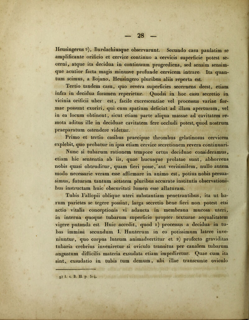 Heusingerus 9), Burdachiusque observarunt. Secundo casu paulatim se amplificante orificio et cervice continuo a cervicis supexdicie potest se- cerni, atque ita decidua in continuum progrediens, sed sensim sensim- que acutior facta magis minusve profunde cervicem intrare- Ita quan- tum scimus, a Bojano, Heusingero pluribus aliis reperta est. Tertio tandem casu, quo revera superficies secernens deest, etiam infra in decidua foramen reperietur. Quodsi in lioc casu secretio in vicinia orificii uber est, facile excrescentiae vel processus variae for- mae possunt exoriri, qui cum spatium deficiat ad illam aperturam, vel in ea locum obtinent, sicut etiam parte aliqua massae ad cavitatem re- mota aditus ille in deciduae cavitatem fere occludi potest, quod nostrum praeparatum ostendere videtur. Primo et tertio casibus praecipue thrombus gelatinosus cervicem explebit, quo probatur in ipsa etiam cervice secretionem revera continuari. Nunc si tubarum lationem tempox’e ortus deciduae considei'amus, etiam hic sententia ab iis, quae hucusque prolatae sunt, abhorrens nobis quasi obtruditur, quam fieri posse/aut verisimilem, nullo autem modo necessarie veram esse affirmare in animo est, potius nobis persua- simus, futuram tantum aetatem pluribus accurate institutis observationi- bus instructam huic obscuritati lumen esse allaturam. Tubis Faliopii oblique uteri substantiam penetrantibus, ita ut ha- rum parietes se tegere possint, larga secretio bene fieri non potest etsi actio vitalis conceptionis vi adaucta in membrana mucosa uteri, in interna quoque tubarum superficie propter texturae aequalitatem vigere putanda est. Huic accedit, quod i) processus a decidua in tu- bas immissi secundum I. Hunterum in eo potissimum latere inve- niuntur, quo corpus luteum animadvertitur et 2) profecto graviditas tubaria crebrius inveniretur si oviculo transitus per canalem tubarum angustum difficilis materia exsudata etiam impedirelui\ Quae cum ita sint,, exsudatio in tubis tum demum, ubi illae transeunte oviculo 9) 1. c. B. II. p. 514.