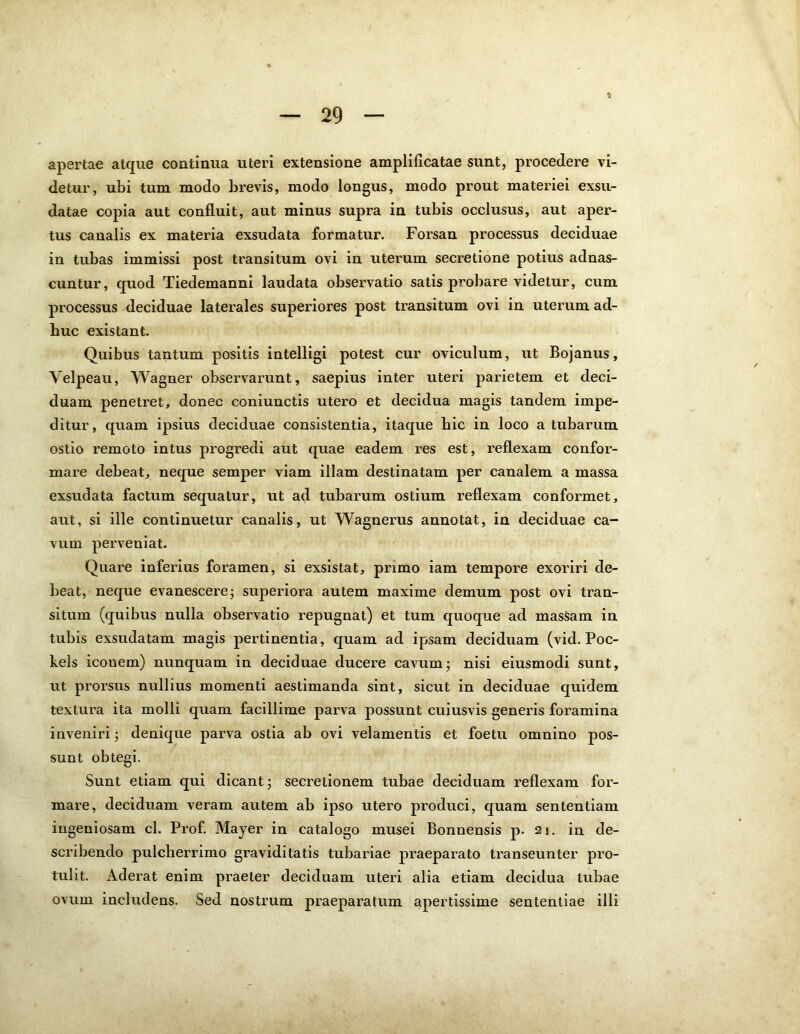 apertae atque continua uteri extensione amplificatae sunt, procedere vi- detur, ubi tum modo brevis, modo longus, modo prout materiei exsu- datae cojna aut confluit, aut minus supra in tubis occlusus, aut aper- tus canalis ex materia exsudata formatur. Forsan processus deciduae in tubas immissi post transitum ovi in uterum secretione potius adnas- cuntur, quod Tiedemanni laudata observatio satis probare videtur, cum processus deciduae laterales superiores post transitum ovi in uterum ad- huc existant. Quibus tantum positis intelligi potest cur oviculum, ut Bojanus, Velpeau, Wagner observarunt, saepius inter uteri parietem et deci- duam penetret, donec coniunctis utero et decidua magis tandem impe- ditur, quam ipsius deciduae consistentia, itaque bic in loco a tubarum ostio remoto intus progredi aut quae eadem res est, reflexam confor- mare debeat, neque semper viam illam destinatam per canalem a massa exsudata factum sequatur, ut ad tubarum ostium reflexam conformet, aut, si ille continuetur canalis, ut Wagnerus annotat, in deciduae ca- vum perveniat. Quare inferius foramen, si exsistat, primo iam tempore exoriri de- beat, neque evanescere; superiora autem maxime demum post ovi tran- situm (quibus nulla observatio repugnat) et tum quoque ad masSam in tubis exsudatam magis pertinentia, quam ad ipsam deciduam (vid. Poc- kels iconem) nunquam in deciduae ducere cavum; nisi eiusmodi sunt, ut prorsus nullius momenti aestimanda sint, sicut in deciduae quidem textura ita molli quam facillime parva possunt cuiusvis generis foramina inveniri; denique parva ostia ab ovi velamentis et foetu omnino pos- sunt obtegi. Sunt etiam qui dicant; secretionem tubae deciduam reflexam for- mare, deciduam veram autem ab ipso utero produci, quam sententiam ingeniosam cl. Prof. Mayer in catalogo musei Bonnensis p. 21. in de- scribendo pulcherrimo graviditatis tubariae praeparato transeunter pro- tulit. Aderat enim praeter deciduam uteri alia etiam decidua tubae ovum includens. Sed nostrum praeparatum apertissime sententiae illi