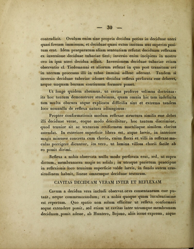 contradicit. Ovulum enim sine propria decidua potius in deciduae uteri quasi foveam immissum, et deciduae quasi extus insitum aut superimposi- tum erat. Idem praeparatum aliam sententiam refutat deciduam reflexam ex inversione deciduae tubariae fieri; inversio enim incipiens in nostro ovo in ipsa uteri decidua adfuit. Inversionem deciduae tubariae etiam observatio cl. Tiedemanni et aliorum refutat in qua post transitum ovi in uterum processus illi in tubas immissi adhuc aderant. Tandem si inversio deciduae tuberiae adesset decidua reflexa perforata esse deberet, neque unquam bursam continuam formare posset. Ut longe quidem absumus, ut certas proferre velimus doctrinas» ita boc tantum demonstrare studuimus, quam omnia bic tam indefinita tam multa obscura atque explicatu difficilia sint et extremo tandem loco nonnulla de reflexa natura adiungimus : Propter conformationis modum reflexae structura similis esse debet illi deciduae verae, eoque modo describitur, boc tantum discrimine, quod tenuior sit ac texturam retiformem maculisque similem clarius ostendat. In exteriore superficie libera est, atque laevis, in interiore magis minusve concreta cum chorio, cuius flocci et villi in reflexae ma- culas porrigere dicuntur, ita vero, ut lamina villosa chorii facile ab eo possit dirimi. Reflexa a nobis observata nullo modo perforata erat, sed, ut supra dictum, membranacea magis ac solida; in utraque parietum praecipue in reflexionis loco tenuium superficie valde laevis, in fundo autem cras- situdinem habuit, lineae omnemque deciduae texturam. CAVITAS DECIDUAM VERAM INTER ET REFLEXAM. Cavum a decidua vera includi observat ores consentaneum esse pu- tant, neque commemorandum; et a nobis quoque quam luculentissime est repertum. Quo spatio non solum efficitur ut reflexa oonformari seque extendere possit, sed etiam ut cavitas inter utramque membranam deciduam .possit adesse, ab Huntero, Bojano, aliis icone expressa, atque