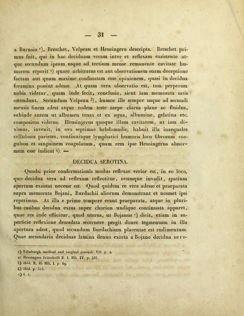 a Burnsio '), Breschet, Yelpeau et Heusingero descripta. Brescliet pri- mus fuit, qui in hac deciduam veram inter et reflexam exsistente at- que secundum ipsum usque ad tertium mense remanente cavitate hu- morem reperit 1 2) quare arbitratus est aut observationem suam deceptione factam aut quam maxime confutatam esse opinionem, quasi in decidua foramina possint adesse. At quam vera observatio est, tam perperam nobis videtur, quam inde fecit, conclusio, sicut iam memorata satis ostendunt. Secundum Yelpeau 3 4), humor ille semper usque ad secundi mensis finem adest atque eodem teste saepe clarus plane ac fluidus, subinde autem ut albumen tenax et ex aqua, albumine, gelatina etc. compositus videtur. Heusingerus quoque illam cavitatem, ut iam di- ximus, invenit, in ovo septimae hebdomadis; habuit illa inaequales cellulosos parietes, continuitque lymphatici humoris loco fibrosum coa- gulum et sanguinem coagulatum, quam rem ipse Heusingerus abnor- mem esse iudicat 4). — DECIDUA SEROTINA. Quodsi prior conformationis modus reflexae verior est, in eo loco, quo decidua vera ad reflexam reflectitur, ovumque invadit, spatium apertum exsistat necesse est. Quod quidem re vera adesse et praeparata supra memorata Bojani, Burdachii aliorum demonstrant et nosmet ipsi reperimus. At illa e primo tempore erant praeparata, atque in pluri- bus casibus decidua extus super chorion undique continuata apparet, quae res inde efficitur, quod uterus, ut Bojanus ') dicit, etiam in su- perficie reflexione denudata secernere pergit donec tegmentum in illa apertura adest, quod secundum Burdachium placentae est rudimentum. Quae secundaria deciduae lamina denuo exorta a Bojano decidua sero- 1) Edinburgh meclical and surgical journal. VII. p. 2. 2) Heusingers Zeitschrift B. 1. Hft. IV. p. 465. 3) ibid. B. II. Hft. I. p. 69. 4) ibid. p. 515. 1) I. c.