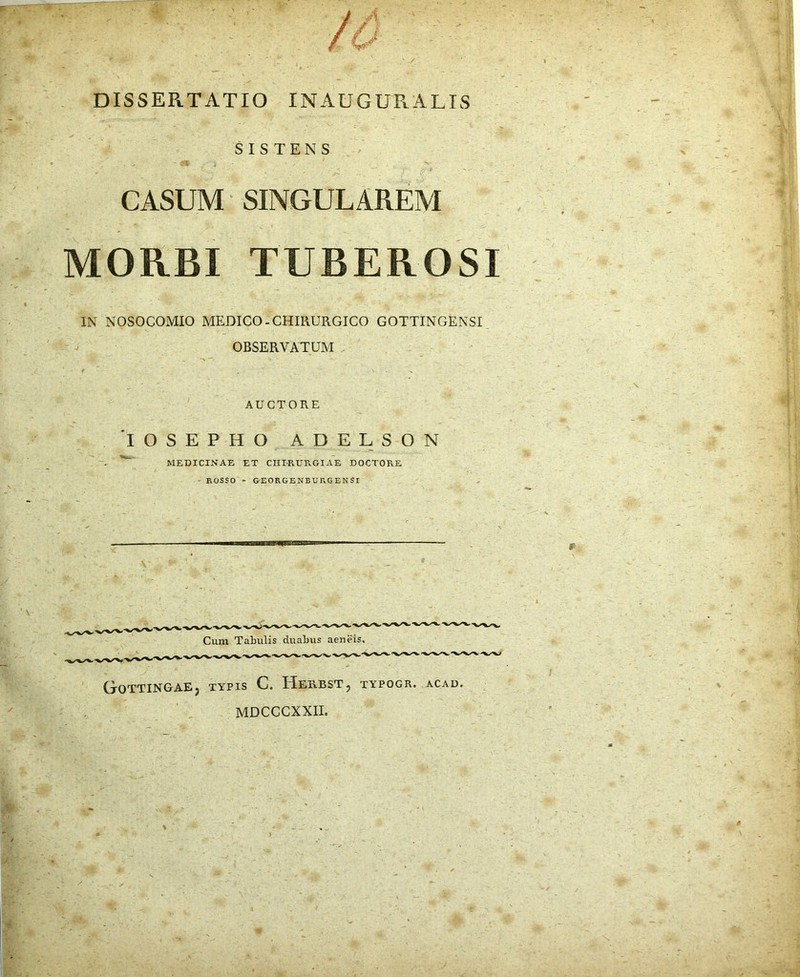 DISSERTATIO INAUGURATIS SISTENS CASUM SINGULAREM MORBI TUBEROSI IN NOSOCOMIO MEDICO-CHIRURGICO GOTTINGENSI OBSERVATUM AUCTORE IOSEPHO adelson MEDICINAE ET CHIRURGIAE DOCTOPiE ' ROSSO - &EOKGENBURGENSI UoTTINGAEj TYPIS C, HerBST , TYPOGR. ACAD. MDCCCXXII.