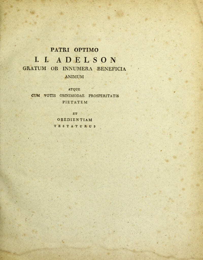 i •. * v w ^ i' - s &'*;• '» .': PATRI OPTIMO I. I. A GRATUM OB INNUMERA BENEFICIA - ANIMUM \ ' ' ATQUE CUM VOTIS OMNIMODAE PROSPERITATIS PIETATEM ET OBEDIENTIAM TESTATURUS D E L S O N \ (