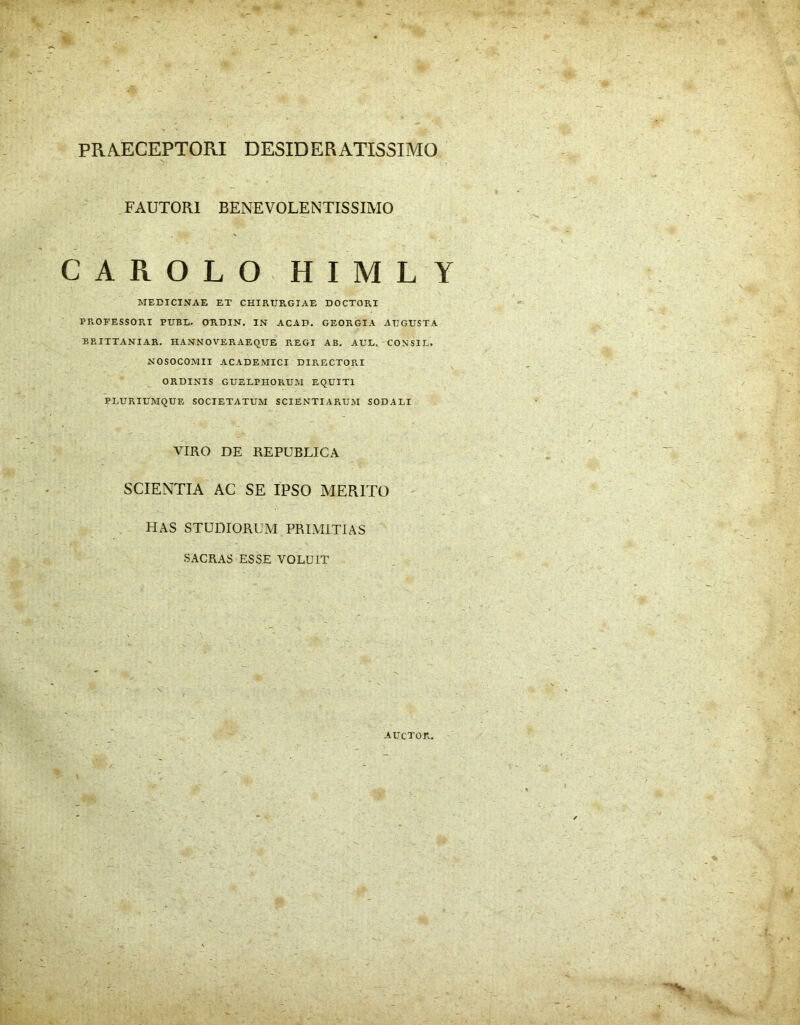 PRAECEPTORI DESIDERATISSIMO FAUTORI BENEVOLENTISSIMO CAROLO HIMLY MEDICINAE ET CHIRUR.GIAE DOCTORI PROFESSORI PUBL. ORDIN. IN ACAD. GEORGIA AD GUSTA BRITTANIAR. HANNOVERAEQUE REGI AB. AUL. CONSIL. NOSOCOMII ACADEMICI DIRECTORI ORDINIS GUELPHORUM EQUITI PLURIUMQUE SOCIETATUM SCIENTIARUM SODALI VIRO DE REPUBLICA SCIENTIA AC SE IPSO MERITO HAS STUDIORUM PRIMITIAS SACRAS ESSE VOLUIT AUCTOR.