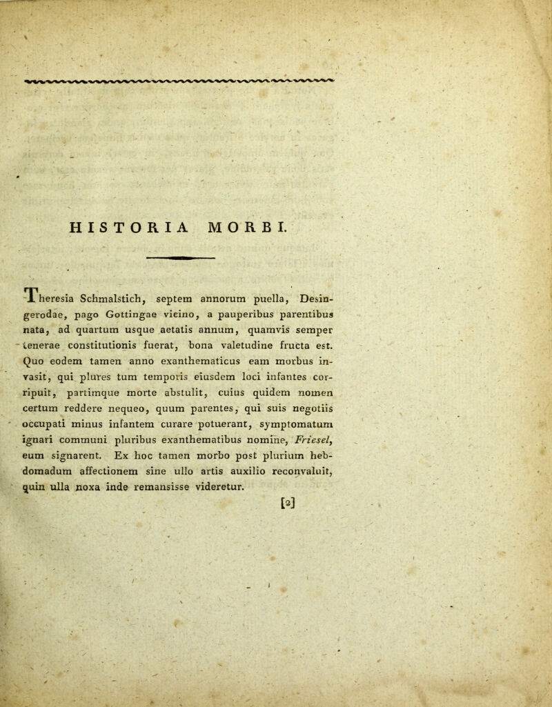 HISTORIA MORBI. Theresia Schmalstich, septem annorum puella, Desin- gerodae, pago Gottingae vicino, a pauperibus parentibus nata, ad quartum usque aetatis annum, quamvis semper tenerae constitutionis fuerat, bona valetudine fructa est. Quo eodem tamen anno exanthematicus eam morbus in- vasit, qui plures tum temporis eiusdem loci infantes cor- ripuit, partimque morte abstulit, cuius quidem nomen certum reddere nequeo, quum parentes, qui suis negotiis occupati minus infantem curare potuerant, symptomatum ignari communi pluribus exanthematibus nomine, Friesel, eum signarent. Ex hoc tamen morbo post plurium heb- domadum affectionem sine ullo artis auxilio reconvaluit, quin ulla noxa inde remansisse videretur. M