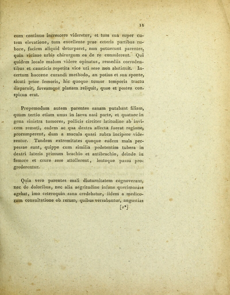 cum continuo increscere videretur, et tum sua super cu- tem elevatione, tum excellente prae ceteris partibus ru- bore, faciem aliquid deturparet, non potuerunt parentes, quin vicinae urbis chirurgum ea de re consulerent. Qui quidem locale malum videre opinatus, remediis corroden- tibus et causticis repetita vice uti sese non abstinuit. In- certum haccene curandi methodo, an potius et sua sponte, sicuti prior femoris, hic quoque tumor temporis tractu disparuit', foveamque planam, reliquit, quae et postea con- spicua erat. Propemodum autem parentes sanam putabant filiam, quum tertio etiam unus in laeva nasi parte, et quatuor in gena sinistra tumores, pollicis circiter latitudine ab invi- cem remoti, eadem ac qua dextra affecta fuerat regione, prorumperent, dum a macula quasi rubra incipere vide- rentur. Tandem extremitates quoque eadem mala per- pessae sunt, quippe cum similia pedetentim tubera in dextri lateris primum brachio et antibrachio, deinde in femore et crure sese attollerent, lentoque passu pro- grederentur. Quia vero parentes mali diuturnitatem cognoverant, nec de doloribus, nec alia aegritudine infans querimonias agebat, imo ceteroquin sana credebatur, iidem a medico- rum consultatione ob rerum, quibus versabantur, angustias [?*]