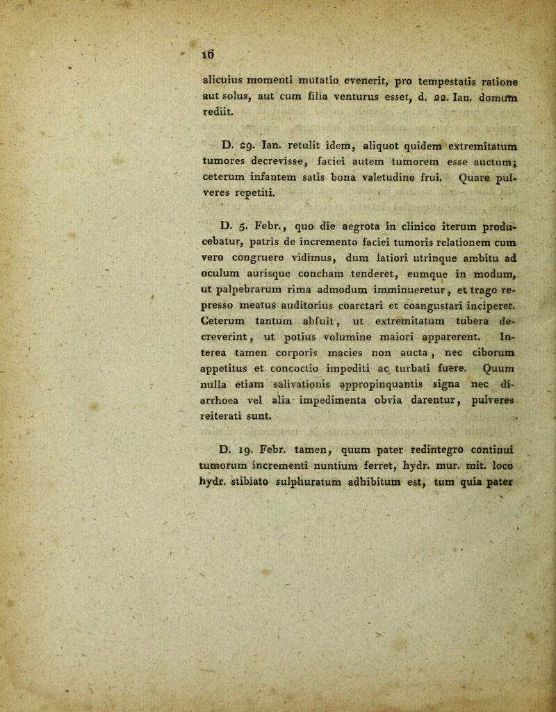 alicuius momenti mutatio evenerit, pro tempestatis ratione aut solus, aut cum filia venturus esset, d. 22. Ian. domum rediit. D. 29. Ian. retulit idem, aliquot quidem extremitatum tumores decrevisse, faciei autem tumorem esse auctum $ ceterum infantem satis bona valetudine frui. Quare pul- veres repetiti. D. 5. Febr., quo die aegrota in clinico iterum produ- cebatur, patris de incremento faciei tumoris relationem cum vero congruere vidimus, dum latiori utrinque ambitu ad oculum aurisque concham tenderet, eumque in modum, ut palpebrarum rima admodum imminueretur, et trago re- presso meatus auditorius coarctari et coangustari inciperet. Ceterum tantum abfuit, ut extremitatum tubera de- creverint , ut potius volumine maiori apparerent. In- terea tamen corporis macies non aucta , nec ciborum appetitus et concoctio impediti ac turbati fuere. Quum nulla etiam salivationis appropinquantis signa nec di- arrhoea vel alia impedimenta obvia darentur, pulveres reiterati sunt. D. 19. Febr. tamen, quum pater redintegro continui tumorum incrementi nuntium ferret, hydr. mur. mit. loco hydr. stibiato sulphuratum adhibitum est, tum quia pater