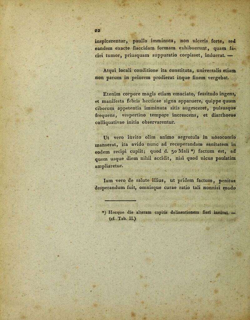 inspicerentur, paullo imminuta, non ulceris forte, sed eandem exacte flaccidam formam exhibuerunt, quam fa- ciei tumor, priusquam suppuratio coepisset, induerat. — Atqui locali conditione ita constituta, universalis etiam non parum in peiorem prodierat inque finem vergebat. Etenim corpore magis etiam emaciato, fessitudo ingens, et manifesta febris hecticae signa apparuere, quippe quum ciborum appetentia imminuta sitis augesceret, pulsusque frequens, vespertino tempore increscens, et diarrhoeae colliquativae initia observarentur. Ut vero invito olim animo aegrotula in nbsocomio manserat, ita avido nunc ad recuperandam sanitatem in eodem recipi cupiit; quod d. 30 Maii *) factum est, ad quem usque diem nihil accidit, nisi quod ulcus paulatim ampliaretur. Iara vero de salute illius, ut pridem factum, penitus desperandum fuit, omnisque curae ratio tali nonnisi modo *) Hocque die alteram capitis delineationem fieri institui. — (cf. Tab. II.)