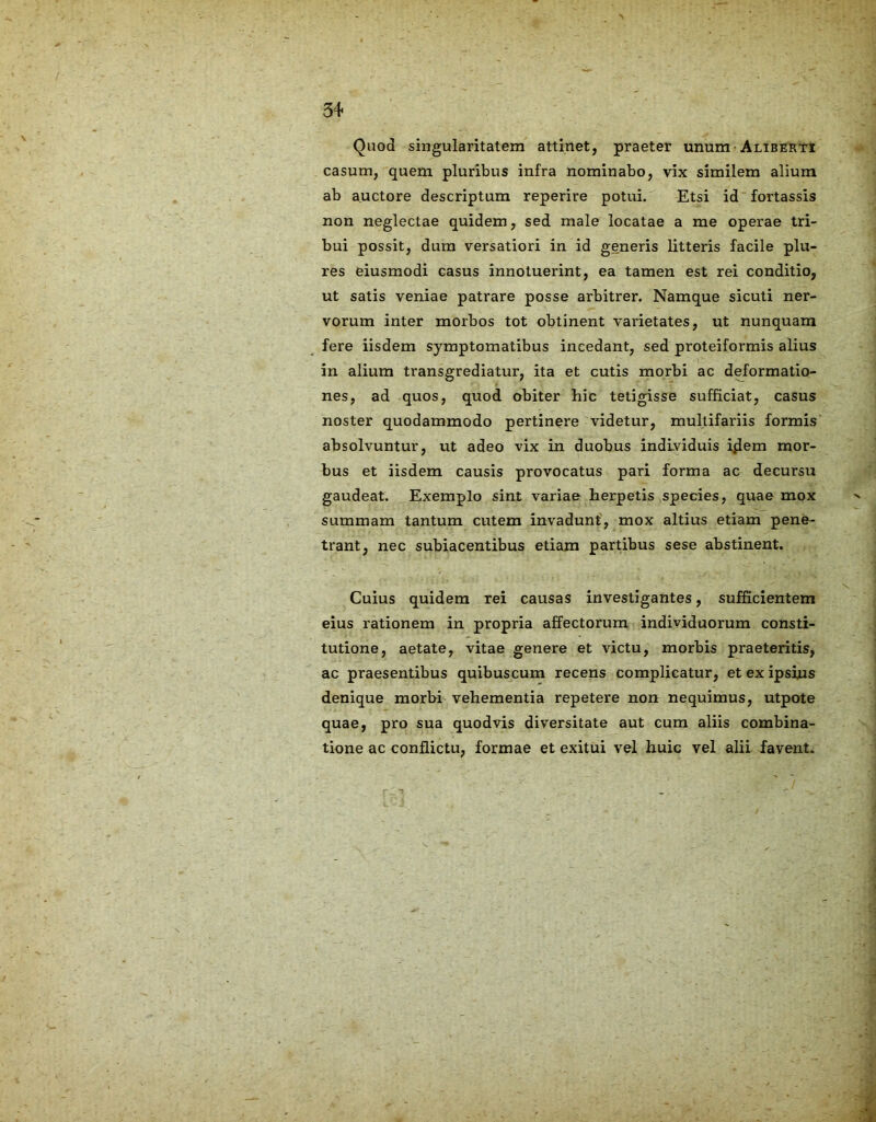 Quod singularitatem attinet, praeter unum-Aliberti casum, quem pluribus infra nominabo, vix similem alium ab auctore descriptum reperire potui. Etsi id fortassis non neglectae quidem, sed male locatae a me operae tri- bui possit, dum versatiori in id generis litteris facile plu- res eiusmodi casus innotuerint, ea tamen est rei conditio, ut satis veniae patrare posse arbitrer. Namque sicuti ner- vorum inter morbos tot obtinent varietates, ut nunquam fere iisdem symptomatibus incedant, sed proteiformis alius in alium transgrediatur, ita et cutis morbi ac deformatio- nes, ad quos, quod obiter hic tetigisse sufficiat, casus noster quodammodo pertinere videtur, multifariis formis absolvuntur, ut adeo vix in duobus individuis iflem mor- bus et iisdem causis provocatus pari forma ac decursu gaudeat. Exemplo sint variae herpetis species, quae mox summam tantum cutem invadunt, mox altius etiam pene- trant, nec subiacentibus etiam partibus sese abstinent. Cuius quidem rei causas investigantes, sufficientem eius rationem in propria affectorum individuorum consti- tutione, aetate, vitae genere et victu, morbis praeteritis, ac praesentibus quibuscum recens complicatur, et ex ipsius denique morbi vehementia repetere non nequimus, utpote quae, pro sua quodvis diversitate aut cum aliis combina- tione ac conflictu, formae et exitui vel huic vel alii favent.