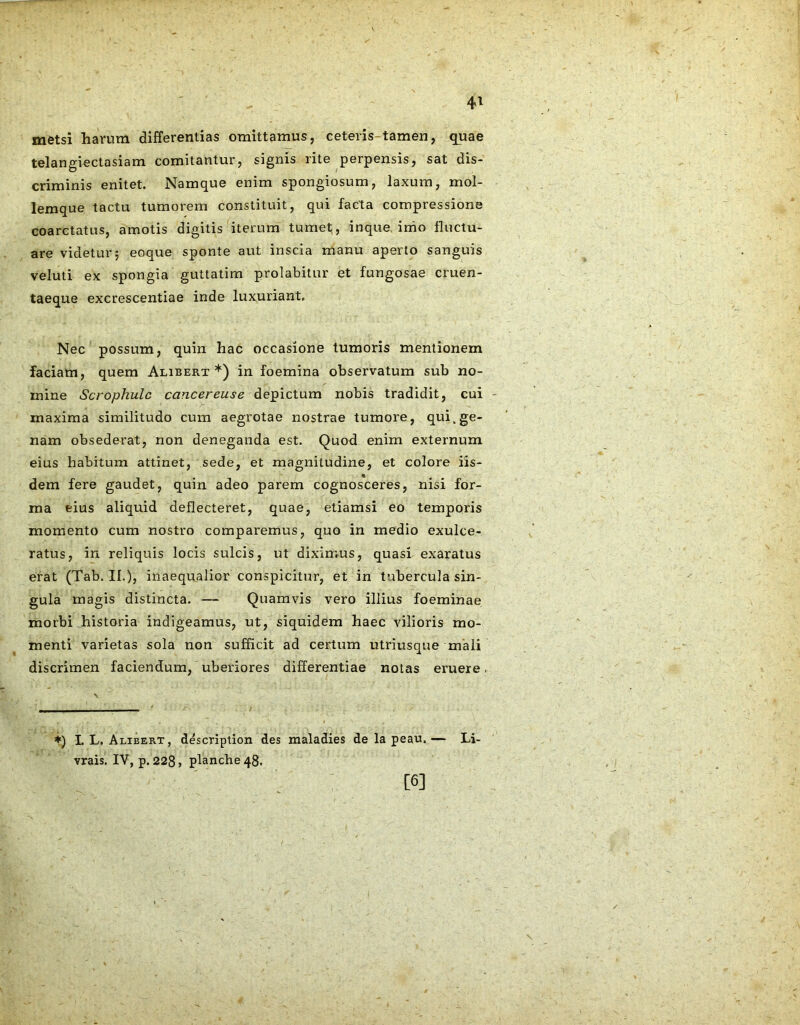 4* metsi harum differentias omittamus, ceteris-tamen, quae telangiectasiam comitantur, signis rite perpensis, sat dis- criminis enitet. Namque enim spongiosum, laxum, mol- lemque tactu tumorem constituit, qui facta compressione coarctatus, amotis digitis iterum tumet, inque inio fluctu- are videtur5 eoque sponte aut inscia manu aperto sanguis veluti ex spongia guttatim prolabitur et fungosae cruen- taeque excrescentiae inde luxuriant. Nec possum, quin hac occasione tumoris mentionem faciam, quem Alibert *) in foemina observatum sub no- mine Scrophulc cancereuse depictum nobis tradidit, cui maxima similitudo cum aegrotae nostrae tumore, qui.ge- nam obsederat, non deneganda est. Quod enim externum eius habitum attinet, sede, et magnitudine, et colore iis- dem fere gaudet, quin adeo parem cognosceres, nisi for- ma eius aliquid deflecteret, quae, etiamsi eo temporis momento cum nostro comparemus, quo in medio exulce- ratus, in reliquis locis sulcis, ut diximus, quasi exaratus erat (Tab. II.), inaequalior conspicitur, et in tubercula sin- gula magis distincta. — Quamvis vero illius foeminae morbi historia indigeamus, ut, siquidem haec vilioris mo- menti varietas sola non sufficit ad certum utriusque mali discrimen faciendum, uberiores differentiae notas eruere, ♦) L L. Alibert, description des maladies de la peau. — Li- vrais. IV, p. 228» planche 48. [6]