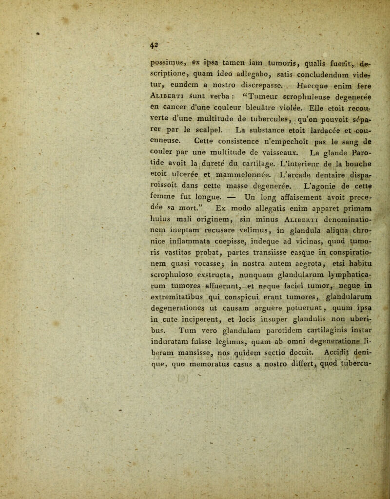possimus, ex ipsa tamen iam tumoris, qualis fuerit, de- scriptione, quam ideo adiegabo, satis concludendum vide- tur, eundem a nostro discrepasse. Haecque enim fere Aliberti sunt verba: {<Tumeur scrophuleuse degeneree en cancer d’une couleur bleuatre violee. Elie etoit recou- verte d’une multitude de tubercules, qu’on pouvoit sepa- rer par le scalpel. La substance etoit lardacee et cou- enneuse. Cette consistence n’empechoit pas le sang de couler par une multitude de vaisseaux. La glande Paro- tide avoit la durete du cartilage. L’interieur de la bouche etoit ulceree et mammelonnee. L’arcade dentaire dispa- roissoit dans cette masse degeneree. L’agonie de cette femme fut longue. — Un long affaisement avoit prece- dee sa mort.” Ex modo allegatis enim apparet primam huius mali originem, sin minus Alieerti denominatio- nem ineptam recusare velimus, in glandula aliqua chro- nice inflammata coepisse, indeque ad vicinas, quod tumo- ris vastitas probat, partes transiisse easque in conspiratio- nem quasi vocasse5 in nostra autem aegrota, etsi habitu scrophuloso exstructa, nunquam glandularum lymphatica- rum tumores affuerunt, et neque faciei tumor, neque in extremitatibus qui conspicui erant tumores, glandularum degenerationes ut causam arguere potuerunt, quum ipsa in cute inciperent, et locis insuper glandulis non uberi- bus. Tum vero glandulam parotidem cartilaginis instar induratam fuisse legimus, quam ab omni degeneratione li- beram mansisse, nos quidem sectio docuit. Accidit deni- que, quo memoratus casus a nostro differt, quod tubercu-