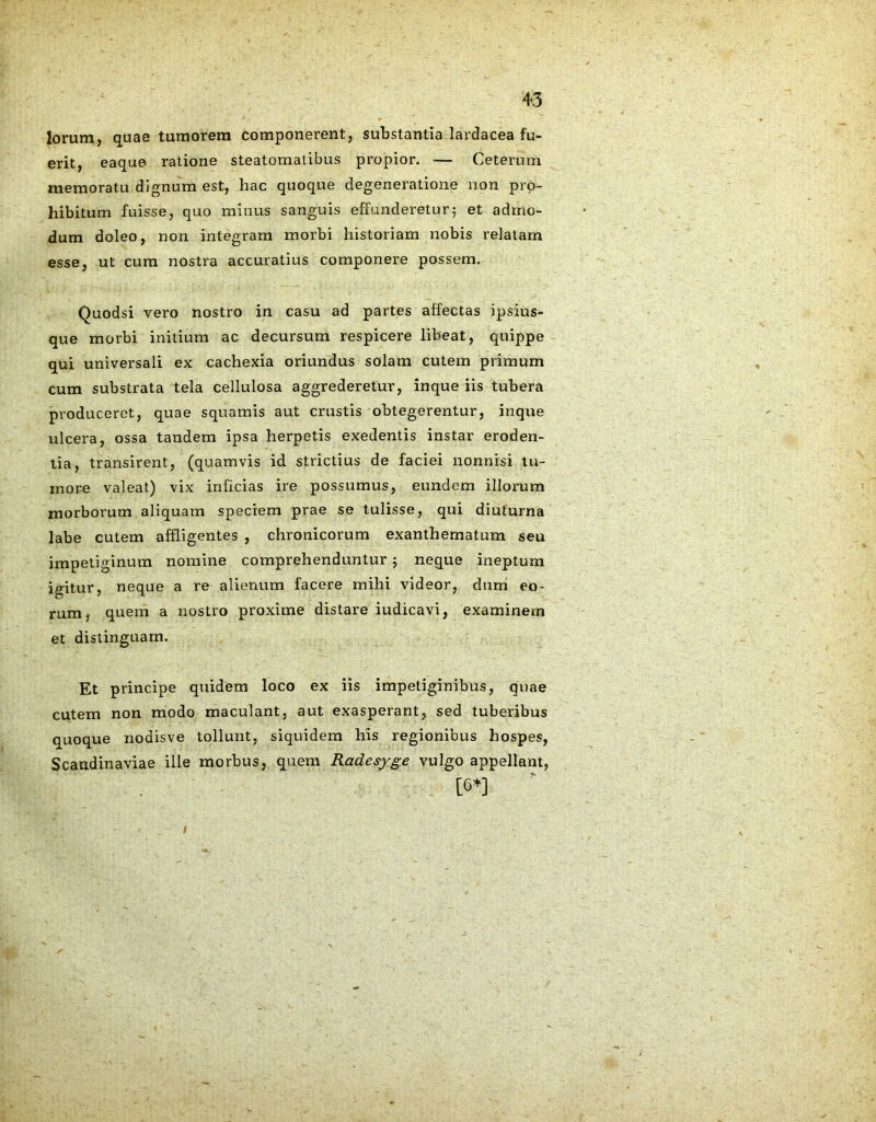 lorum, quae tumorem componerent, substantia lardacea fu- erit, eaque ratione steatomatibus propior. — Ceterum memoratu dignum est, hac quoque degeneratione non pro- hibitum fuisse, quo minus sanguis effunderetur; et admo- dum doleo, non integram morbi historiam nobis relatam esse, ut cum nostra accuratius componere possem. Quodsi vero nostro in casu ad partes alfectas ipsius- que morbi initium ac decursum respicere libeat, quippe qui universali ex cachexia oriundus solam cutem primum cum substrata tela cellulosa aggrederetur, inque iis tubera produceret, quae squamis aut crustis obtegerentur, inque ulcera, ossa tandem ipsa herpetis exedentis instar eroden- tia, transirent, (quamvis id strictius de faciei nonnisi tu- more valeat) vix inficias ire possumus, eundem illorum morborum aliquam speciem prae se tulisse, qui diuturna labe cutem affligentes , chronicorum exanthematum seu impetiginum nomine comprehenduntur; neque ineptum igitur, neque a re alienum facere mihi videor, dum eo- rum. quem a nostro proxime distare iudicavi, examinem et distinguam. Et principe quidem loco ex iis impetiginibus, quae cutem non modo maculant, aut exasperant, sed tuberibus quoque nodisve tollunt, siquidem his regionibus hospes, Scandinaviae ille morbus, quem Radesyge vulgo appellant, [6*] /