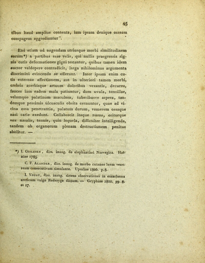 tibus haud amplius contenta, iam ipsam denique osseam compagem aggrediuntur’'. Etsi etiam ad augendam utriusque morbi similitudinem Corum*) a partibus esse velis, qui nullis praegressis sig- nis cutis deformationes gigni testantur, quibus tamen idem auctor valdopere contradicit, larga nihilominus argumenta discrimini evincendo se offerunt. Inter ipsam enim cu- tis externae affectionem, aut in ulteriori tamen morbi, crebris acerbisque artuum doloribus vexantis, decursu, fauces iam eadem mala patiuntur, dum uvula, tonsillae, velumque palatinum maculosa, tuberibusve aspera, tan- demque pessimis ulcusculis obsita cernuntur, quae ad vi- cina ossa penetrantia, palatum durum, vomerem ossaque nasi carie exedunt. Collabescit itaque nasus, oriturque vox nasalis, tenuis, quin loquela, difficulter intelligenda, tandem ob organorum plenam destructionem penitus ab olitur. — *) I. Gislesen , diss. inaug. de elephantiasi Norvegica. Haf- niae 1785. C. F. Alander , diss. inaug. de morbo cutaneo luem vene- ream consecutivam simulante. Upsaliae 1806. p.8* I. Vougt, diss. inaug. sistens observationes in exanthema arcticum vulgo Radesyge dictum, — Gryphiae 1811. pp. 8*