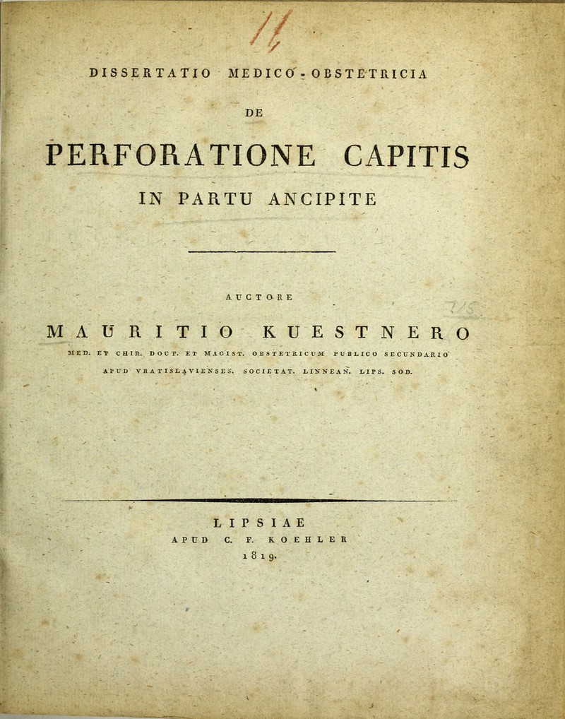 DISSERTATIO MEDICO' - OBSTETRICIA ** -f . __ '  . . ’ , * » ' DE PERFORATIONE CAPITIS IN PARTU ANCIPITE AUCTORE . MAURITIO KUESTNERO MED. ET CHIIi. D O C T. ET MAGI ST. OBSTETRICUM PUBLICO SECUNDARIO APUD VRATISLAVIENSES. SOCIETAT. LINNEAN. LIPS. SOD. L I P S I A E APUD C. F. KOEHLER 1819. v