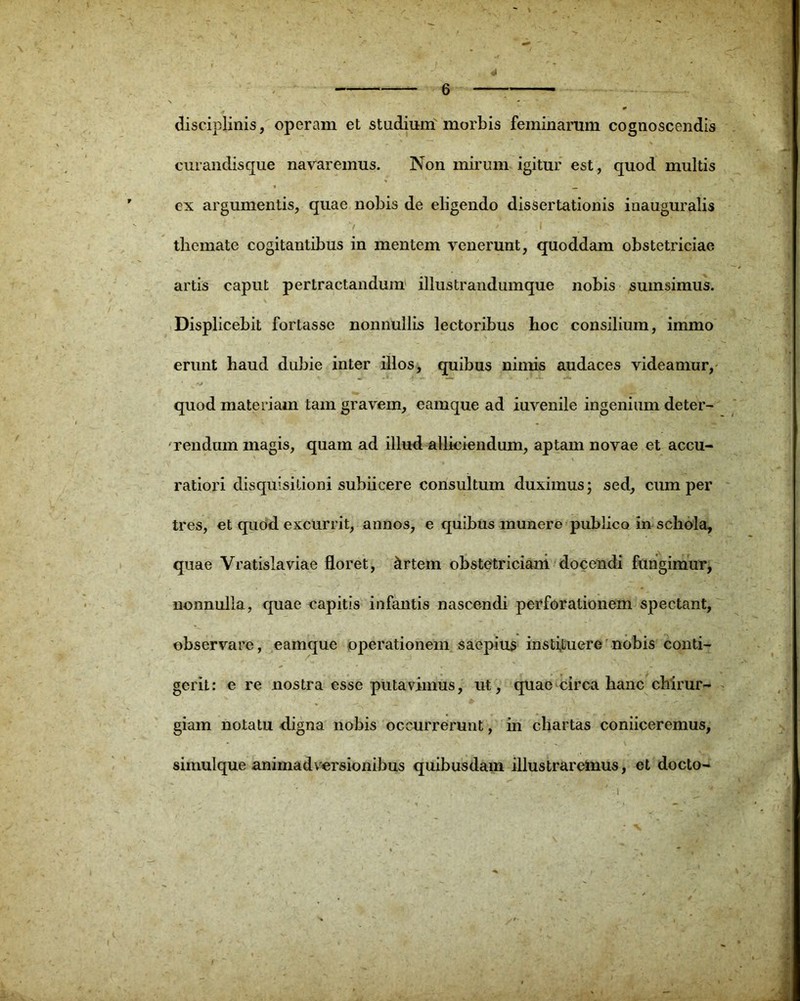 disciplinis, operam et studium'morbis feminarum cognoscendis curandisque navaremus. Non mirum igitur est, quod multis ex argumentis, quae nobis de eligendo dissertationis inauguralis tliemate cogitantibus in mentem venerunt, quoddam obstetriciae artis caput pertractandum illustrandumque nobis sumsimus. Displicebit fortasse nonnullis lectoribus hoc consilium, immo erunt haud dubie inter illos, quibus nimis audaces videamur, quod materiam tam gravem, eamque ad iuvenile ingenium deter- rendum magis, quam ad illud alliciendum, aptam novae et accu- ratiori disquisitioni subiicere consultum duximus; sed, cum per tres, et quod excurrit, annos, e quibus munere publico in schola, quae Vratislaviae floret, iirtem obstetriciam docendi fungimur, nonnulla, quae capitis infantis nascendi perforationem spectant, observare, eamque operationem saepius instituere nobis conti- gerit: e re nostra esse putavimus, ut, quae circa hanc chirur- giam notatu digna nobis occurrerunt, in chartas coniiceremus, simul que animadversionibus quibusdam illustraremus, et docto-