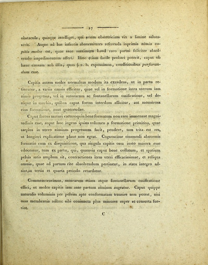 verit. ’ Atque ad bas infautis abnormitates referenda inprimis nimia ca- pitis moles est, quae sane maximam haud raro partui feliciter absol- vendo impedimentum affert. Hinc etiam facile probari poterit, caput ob hanc causam sub illis, quas §,2. b. exposuimus, conditionibus perforan- dum esse. Canitis autem moles normalem modum ita excedens, ut in partu re- tineatur, a variis causis efficitur, quae vel in formatione intra uterum iam nimis progressa, vel in suturarum ac fontanellarum ossificatione, vel de- nique in morbis, quibus caput foetus interdum afficitur, aut monstrosa eius formatione, sunt quaerendae. Caput foetus maturi caeteroquin bene formatum non raro immensae magni- tudinis esse, atque hoc ingens ipsius volumen a formatione primitiva, quae saepius in utero nimium progressum facit, pendere, tam trita est res, ut longiori explicatione plane non egeat. Cognoscitur eiusmodi abnormis formatio cum ex disquisitione, qua singula capitis ossa insto maiora esse edocemur, tum ex partu, qui, quamvis caput bene collatum, et spatium pelvis satis amplum sit, contractiones item uteri efficacissimae, et reliqua omnia, quae ad partum rite absolvendum pertinent, in statu integro ad- sint, in tertia et quarta periodo retardatur. Commemoravimus, suturarum etiam atque fontanellarum ossificatione effici, ut moles capitis iam ante partum nimium augeatur. Caput quippe naturalis voluminis per pelvim apte conformatam transire non potest, nisi ossa membranis adbuc sibi coniuncta plus minusve super se conserta fue- rint. C