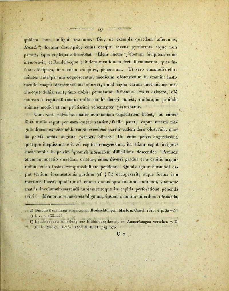 quidem non indigni testantur. Sic, ut exempla quaedam afferamus, Busch d) foetum descripsit, cuius occipiti saccus pyriformis, isque non parvus, aqua repletus adhaerebat. Idem auctor6) foetum bicipitem com- memoravit, et Baudelocque f) itidem mentionem fecit foeminarum, quae in- fantes bicipites, imo etiam tricipites, pepererunt. Ut vero eiusmodi defor- mitates ante partum cognoscantur, medicum obstetricium in examine insti- tuendo magna dexteritate uti oportet, quod signa earum incertissima ma- ximeque dubia sunt $ imo nobis persuasum habemus, casus existere, ubi monstrosa capitis formatio nullo niodo detegi potest, quibusque proinde animus medici etiam peritissimi vehementer perturbatur. Cum vero pelvis normalis non tantam capacitatem habet, ut cuius- libet molis capul per eam queat transire, faeile patet, caput suetam ma- gnitudinem ex eiusia^di causa Excedens partui eadem fere obstacula/qua- lia pelvis nimis angusta praebet, offerre. Ut enim pelvis angustissima quaeque ineptissima erit ad capitis transgressum, ita etiam caput insignis- simae molis iu pelvim quamvis normalem difficillime descendet. Proinde etiam incuneatio quaedam orietur , cuius diversi gradus et a capitis magni- tudine et ab ipsius compressibilitate pendent. Quodsi igitur eiusmodi ca- put tertium incuneatiouis gradum (cf. § 5.) occupaverit, atque foetus iam mortuus fuerit, quid time? nonne omnis spes foetum emittendi, vitamque matris incolumem servandi iure -• mCritoque in capitis perforatione ponenda erit ? —- Memoratu tamen est dignum, ipsam naturam interdum dbstacula, d) Busclfs Sammlung auserlesener Beobachtungen, Marb. u. Cassel 1817. 4 p. 52—56. e) 1. c. p. i33—44. f) Baudclocque’s Anleitnng ztir Eritbindungskunst, m. Anmerkungcn versclicn v- D' M. F. Mcckel. Leipz. 1794 8. B. II. pag. 273. C 2